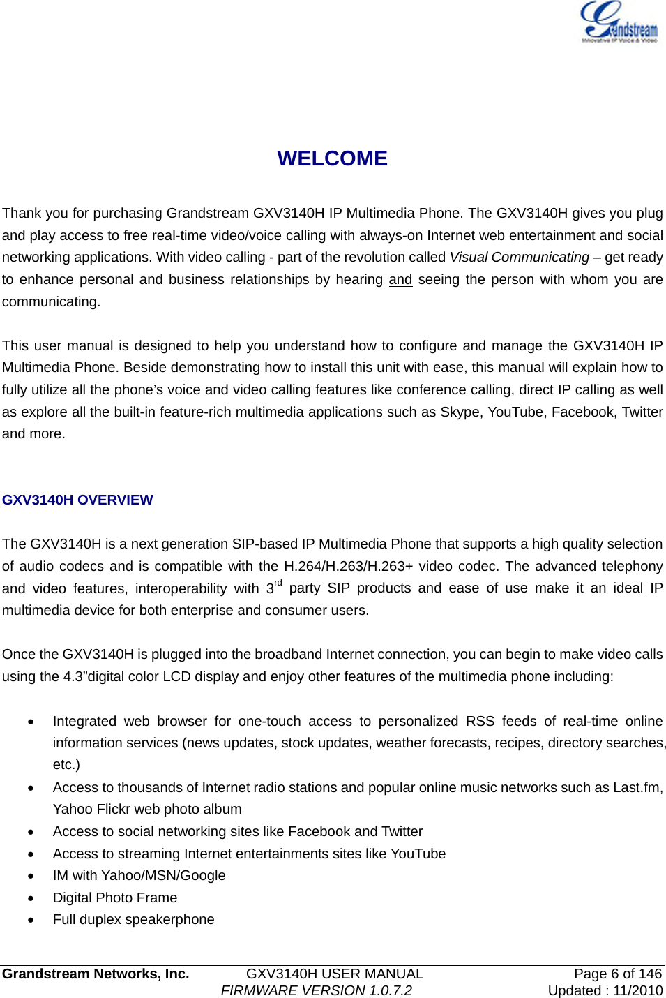   Grandstream Networks, Inc.        GXV3140H USER MANUAL                    Page 6 of 146                                FIRMWARE VERSION 1.0.7.2 Updated : 11/2010    WELCOME  Thank you for purchasing Grandstream GXV3140H IP Multimedia Phone. The GXV3140H gives you plug and play access to free real-time video/voice calling with always-on Internet web entertainment and social networking applications. With video calling - part of the revolution called Visual Communicating – get ready to enhance personal and business relationships by hearing and seeing the person with whom you are communicating.   This user manual is designed to help you understand how to configure and manage the GXV3140H IP Multimedia Phone. Beside demonstrating how to install this unit with ease, this manual will explain how to fully utilize all the phone’s voice and video calling features like conference calling, direct IP calling as well as explore all the built-in feature-rich multimedia applications such as Skype, YouTube, Facebook, Twitter and more.   GXV3140H OVERVIEW  The GXV3140H is a next generation SIP-based IP Multimedia Phone that supports a high quality selection of audio codecs and is compatible with the H.264/H.263/H.263+ video codec. The advanced telephony and video features, interoperability with 3rd party SIP products and ease of use make it an ideal IP multimedia device for both enterprise and consumer users.  Once the GXV3140H is plugged into the broadband Internet connection, you can begin to make video calls using the 4.3”digital color LCD display and enjoy other features of the multimedia phone including:    •  Integrated web browser for one-touch access to personalized RSS feeds of real-time online information services (news updates, stock updates, weather forecasts, recipes, directory searches, etc.) •  Access to thousands of Internet radio stations and popular online music networks such as Last.fm, Yahoo Flickr web photo album •  Access to social networking sites like Facebook and Twitter •  Access to streaming Internet entertainments sites like YouTube   • IM with Yahoo/MSN/Google • Digital Photo Frame •  Full duplex speakerphone 