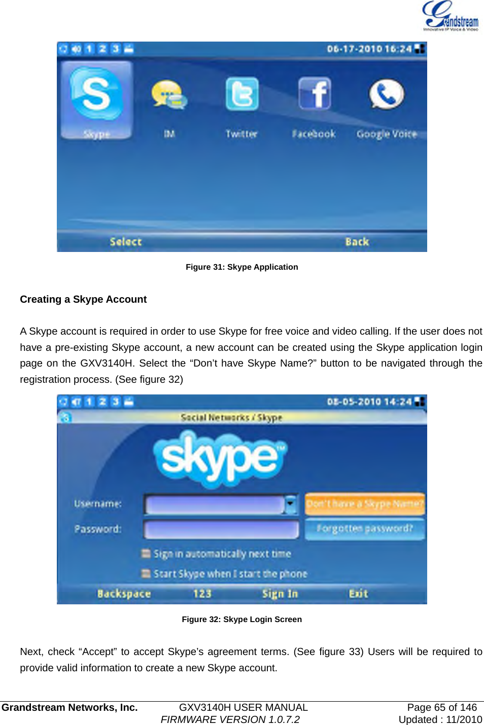   Grandstream Networks, Inc.        GXV3140H USER MANUAL                  Page 65 of 146                                FIRMWARE VERSION 1.0.7.2 Updated : 11/2010   Figure 31: Skype Application  Creating a Skype Account  A Skype account is required in order to use Skype for free voice and video calling. If the user does not have a pre-existing Skype account, a new account can be created using the Skype application login page on the GXV3140H. Select the “Don’t have Skype Name?” button to be navigated through the registration process. (See figure 32)    Figure 32: Skype Login Screen  Next, check “Accept” to accept Skype’s agreement terms. (See figure 33) Users will be required to provide valid information to create a new Skype account. 