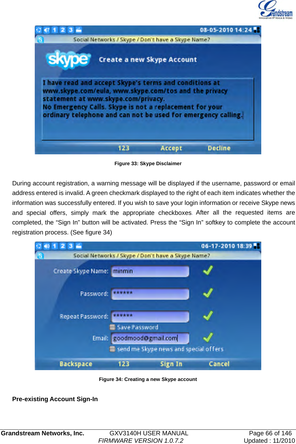   Grandstream Networks, Inc.        GXV3140H USER MANUAL                  Page 66 of 146                                FIRMWARE VERSION 1.0.7.2 Updated : 11/2010   Figure 33: Skype Disclaimer  During account registration, a warning message will be displayed if the username, password or email address entered is invalid. A green checkmark displayed to the right of each item indicates whether the information was successfully entered. If you wish to save your login information or receive Skype news and special offers, simply mark the appropriate checkboxes.  After all the requested items are completed, the “Sign In” button will be activated. Press the “Sign In” softkey to complete the account registration process. (See figure 34)  Figure 34: Creating a new Skype account  Pre-existing Account Sign-In  