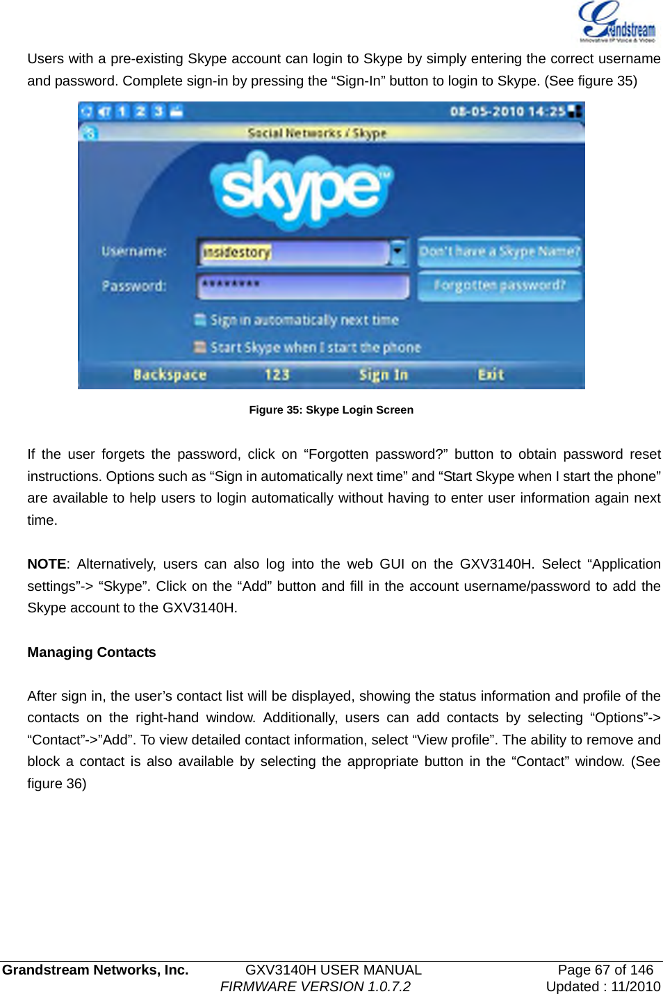   Grandstream Networks, Inc.        GXV3140H USER MANUAL                  Page 67 of 146                                FIRMWARE VERSION 1.0.7.2 Updated : 11/2010  Users with a pre-existing Skype account can login to Skype by simply entering the correct username and password. Complete sign-in by pressing the “Sign-In” button to login to Skype. (See figure 35)  Figure 35: Skype Login Screen  If the user forgets the password, click on “Forgotten password?” button to obtain password reset instructions. Options such as “Sign in automatically next time” and “Start Skype when I start the phone” are available to help users to login automatically without having to enter user information again next time.   NOTE: Alternatively, users can also log into the web GUI on the GXV3140H. Select “Application settings”-&gt; “Skype”. Click on the “Add” button and fill in the account username/password to add the Skype account to the GXV3140H.    Managing Contacts  After sign in, the user’s contact list will be displayed, showing the status information and profile of the contacts on the right-hand window. Additionally, users can add contacts by selecting “Options”-&gt; “Contact”-&gt;”Add”. To view detailed contact information, select “View profile”. The ability to remove and block a contact is also available by selecting the appropriate button in the “Contact” window. (See figure 36)   