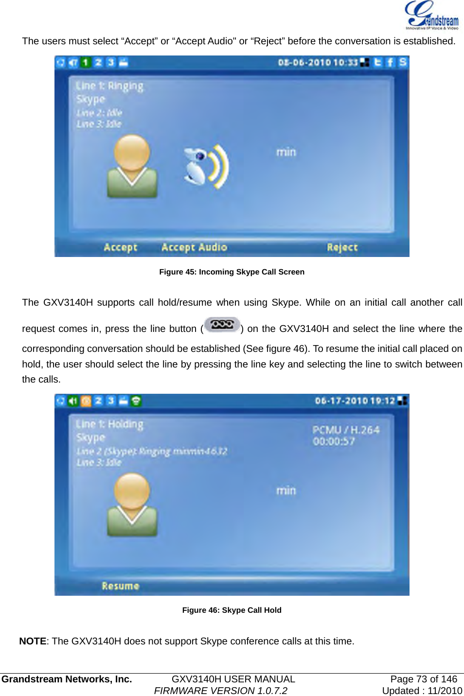   Grandstream Networks, Inc.        GXV3140H USER MANUAL                  Page 73 of 146                                FIRMWARE VERSION 1.0.7.2 Updated : 11/2010  The users must select “Accept” or “Accept Audio&quot; or “Reject” before the conversation is established.  Figure 45: Incoming Skype Call Screen  The GXV3140H supports call hold/resume when using Skype. While on an initial call another call request comes in, press the line button ( ) on the GXV3140H and select the line where the corresponding conversation should be established (See figure 46). To resume the initial call placed on hold, the user should select the line by pressing the line key and selecting the line to switch between the calls.    Figure 46: Skype Call Hold  NOTE: The GXV3140H does not support Skype conference calls at this time. 