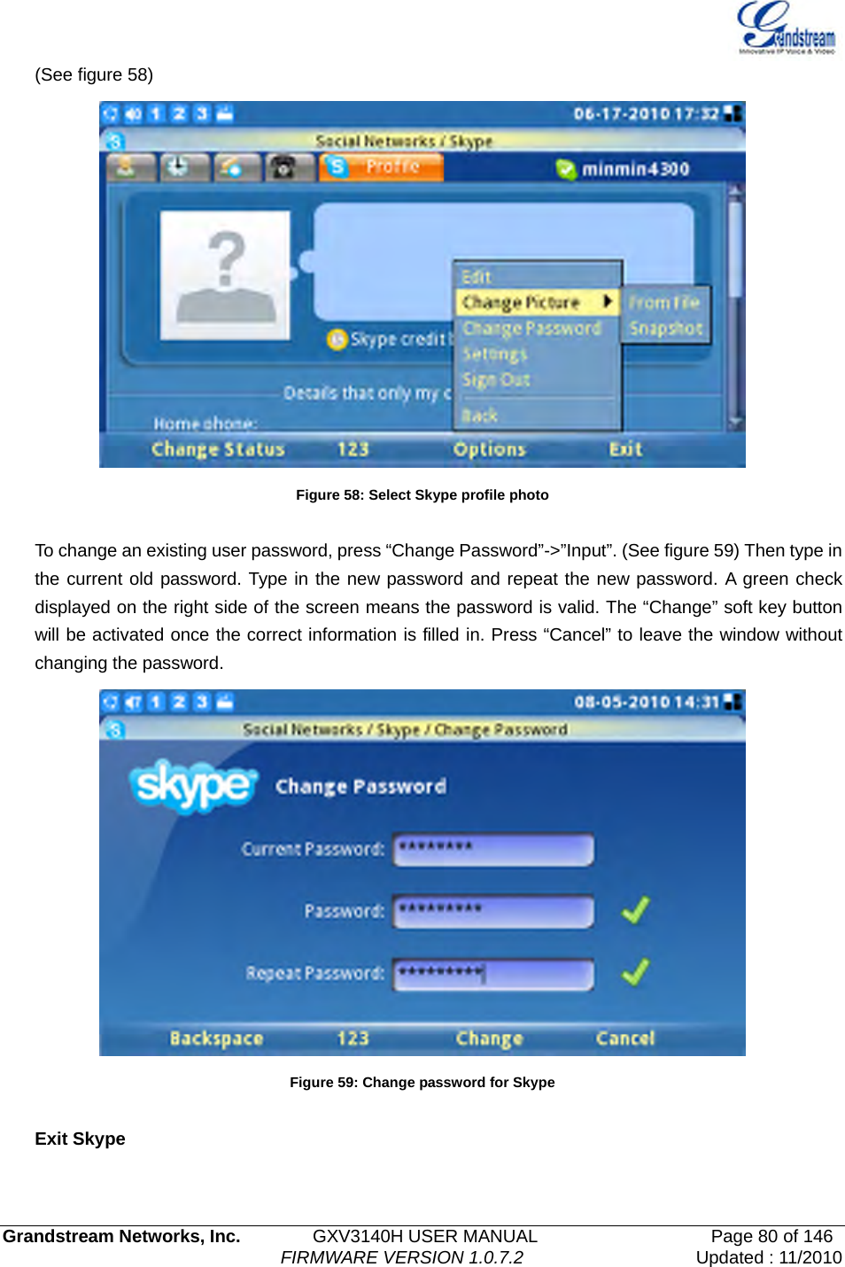   Grandstream Networks, Inc.        GXV3140H USER MANUAL                  Page 80 of 146                                FIRMWARE VERSION 1.0.7.2 Updated : 11/2010  (See figure 58)  Figure 58: Select Skype profile photo  To change an existing user password, press “Change Password”-&gt;”Input”. (See figure 59) Then type in the current old password. Type in the new password and repeat the new password. A green check displayed on the right side of the screen means the password is valid. The “Change” soft key button will be activated once the correct information is filled in. Press “Cancel” to leave the window without changing the password.  Figure 59: Change password for Skype  Exit Skype  