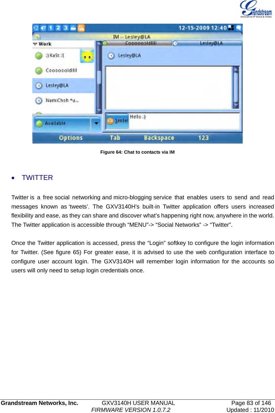   Grandstream Networks, Inc.        GXV3140H USER MANUAL                  Page 83 of 146                                FIRMWARE VERSION 1.0.7.2 Updated : 11/2010   Figure 64: Chat to contacts via IM  • TWITTER Twitter is a free social networking and micro-blogging service that enables users to send and read messages known as ‘tweets’. The GXV3140H’s built-in Twitter application offers users increased flexibility and ease, as they can share and discover what’s happening right now, anywhere in the world. The Twitter application is accessible through “MENU”-&gt; “Social Networks” -&gt; “Twitter”.    Once the Twitter application is accessed, press the “Login” softkey to configure the login information for Twitter. (See figure 65) For greater ease, it is advised to use the web configuration interface to configure user account login. The GXV3140H will remember login information for the accounts so users will only need to setup login credentials once. 