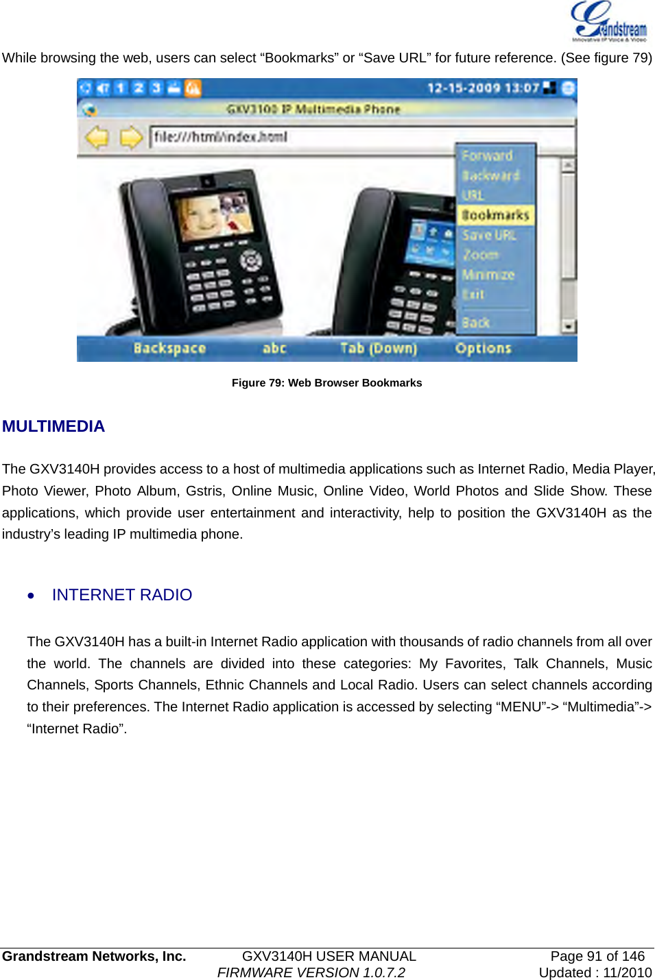   Grandstream Networks, Inc.        GXV3140H USER MANUAL                  Page 91 of 146                                FIRMWARE VERSION 1.0.7.2 Updated : 11/2010  While browsing the web, users can select “Bookmarks” or “Save URL” for future reference. (See figure 79)  Figure 79: Web Browser Bookmarks  MULTIMEDIA  The GXV3140H provides access to a host of multimedia applications such as Internet Radio, Media Player, Photo Viewer, Photo Album, Gstris, Online Music, Online Video, World Photos and Slide Show. These applications, which provide user entertainment and interactivity, help to position the GXV3140H as the industry’s leading IP multimedia phone.    • INTERNET RADIO  The GXV3140H has a built-in Internet Radio application with thousands of radio channels from all over the world. The channels are divided into these categories: My Favorites, Talk Channels, Music Channels, Sports Channels, Ethnic Channels and Local Radio. Users can select channels according to their preferences. The Internet Radio application is accessed by selecting “MENU”-&gt; “Multimedia”-&gt; “Internet Radio”. 