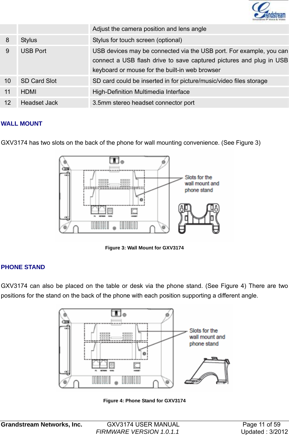   Grandstream Networks, Inc.        GXV3174 USER MANUAL                     Page 11 of 59                                FIRMWARE VERSION 1.0.1.1  Updated : 3/2012  Adjust the camera position and lens angle 8  Stylus  Stylus for touch screen (optional) 9  USB Port  USB devices may be connected via the USB port. For example, you can connect a USB flash drive to save captured pictures and plug in USB keyboard or mouse for the built-in web browser 10  SD Card Slot  SD card could be inserted in for picture/music/video files storage 11  HDMI  High-Definition Multimedia Interface 12  Headset Jack  3.5mm stereo headset connector port  WALL MOUNT  GXV3174 has two slots on the back of the phone for wall mounting convenience. (See Figure 3)  Figure 3: Wall Mount for GXV3174  PHONE STAND  GXV3174 can also be placed on the table or desk via the phone stand. (See Figure 4) There are two positions for the stand on the back of the phone with each position supporting a different angle.    Figure 4: Phone Stand for GXV3174 