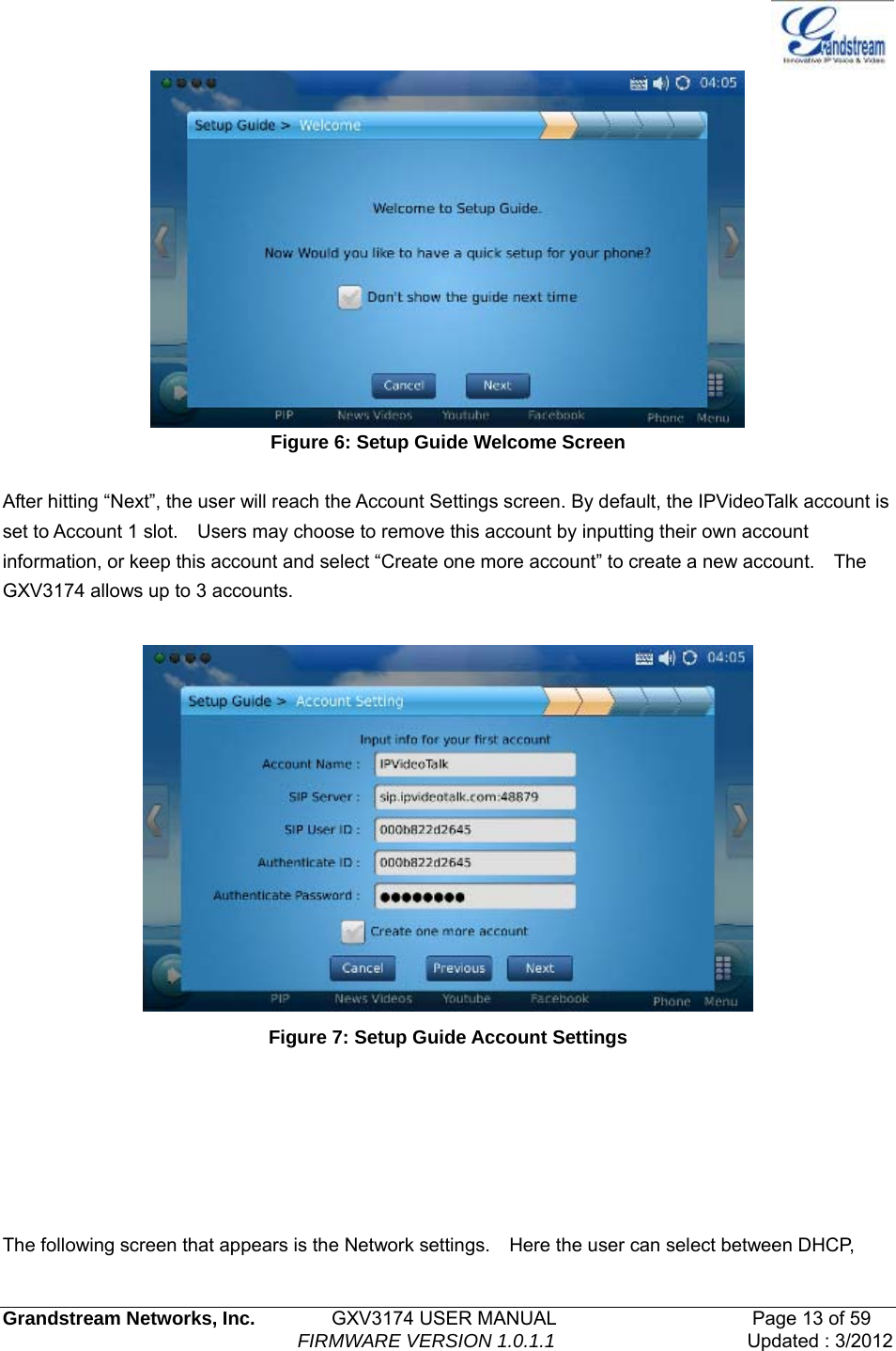   Grandstream Networks, Inc.        GXV3174 USER MANUAL                     Page 13 of 59                                FIRMWARE VERSION 1.0.1.1  Updated : 3/2012   Figure 6: Setup Guide Welcome Screen  After hitting “Next”, the user will reach the Account Settings screen. By default, the IPVideoTalk account is set to Account 1 slot.    Users may choose to remove this account by inputting their own account information, or keep this account and select “Create one more account” to create a new account.    The GXV3174 allows up to 3 accounts.   Figure 7: Setup Guide Account Settings       The following screen that appears is the Network settings.    Here the user can select between DHCP, 