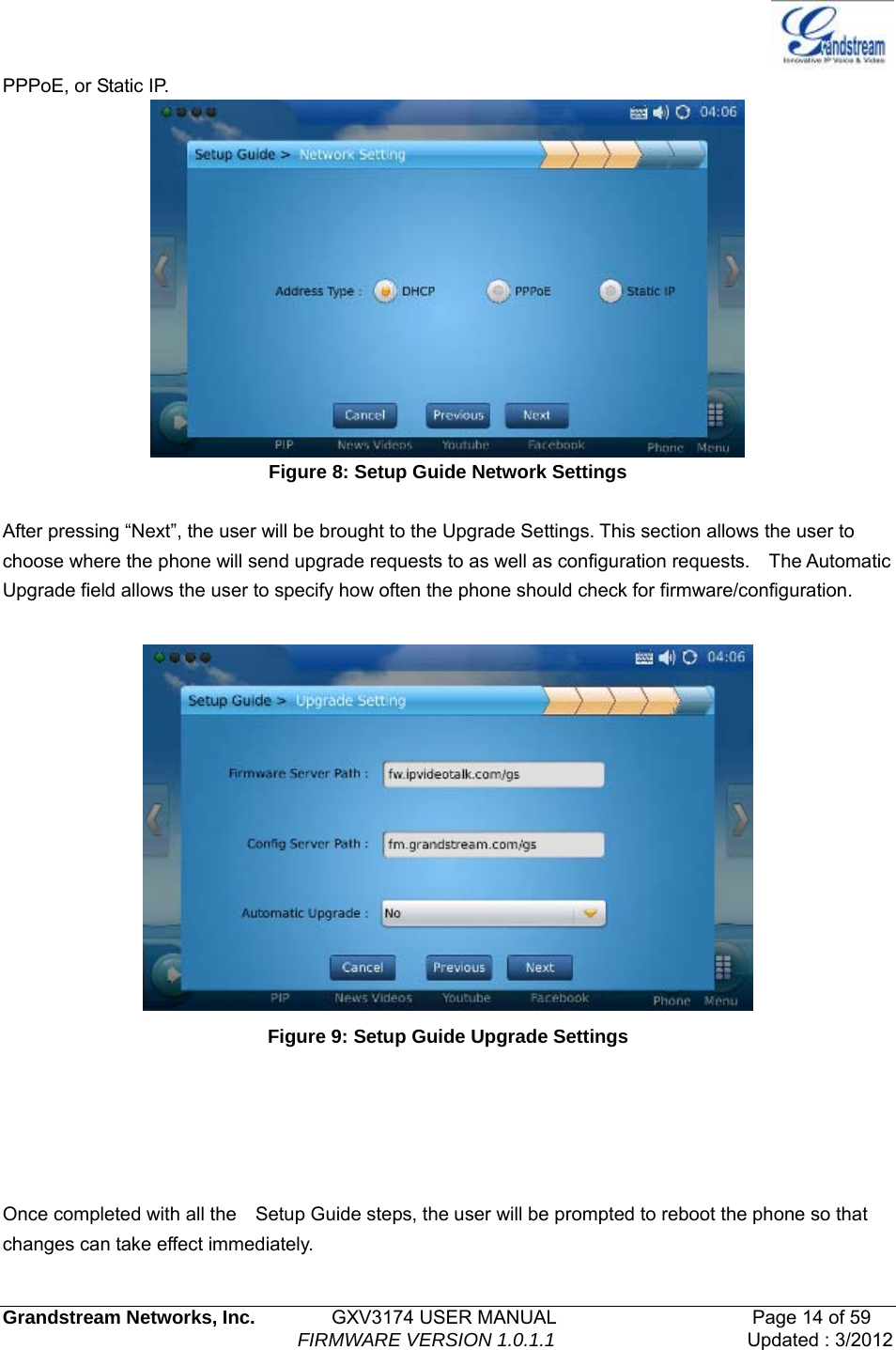   Grandstream Networks, Inc.        GXV3174 USER MANUAL                     Page 14 of 59                                FIRMWARE VERSION 1.0.1.1  Updated : 3/2012  PPPoE, or Static IP.  Figure 8: Setup Guide Network Settings  After pressing “Next”, the user will be brought to the Upgrade Settings. This section allows the user to choose where the phone will send upgrade requests to as well as configuration requests.    The Automatic Upgrade field allows the user to specify how often the phone should check for firmware/configuration.   Figure 9: Setup Guide Upgrade Settings      Once completed with all the    Setup Guide steps, the user will be prompted to reboot the phone so that changes can take effect immediately. 