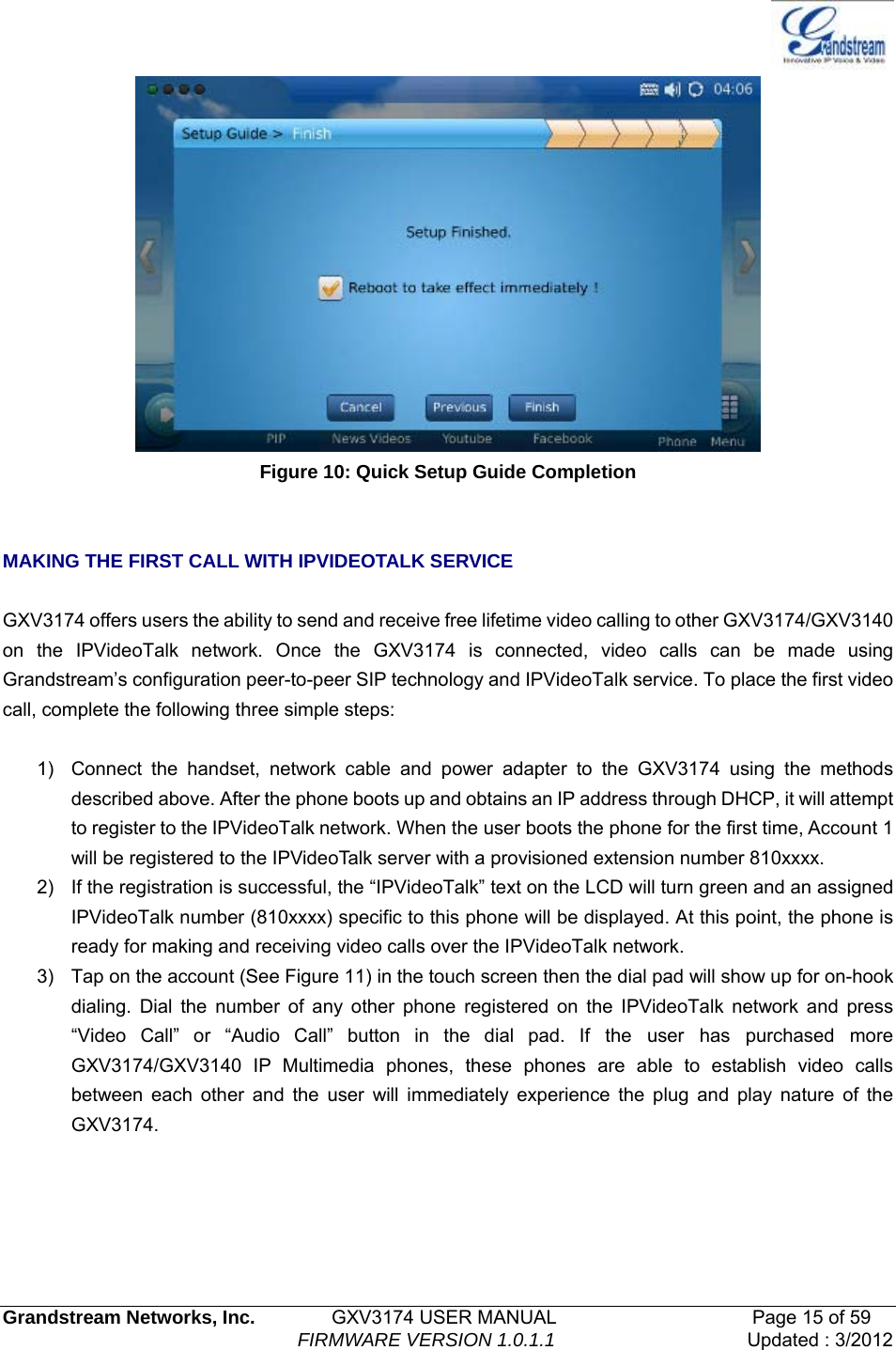   Grandstream Networks, Inc.        GXV3174 USER MANUAL                     Page 15 of 59                                FIRMWARE VERSION 1.0.1.1  Updated : 3/2012   Figure 10: Quick Setup Guide Completion   MAKING THE FIRST CALL WITH IPVIDEOTALK SERVICE  GXV3174 offers users the ability to send and receive free lifetime video calling to other GXV3174/GXV3140 on the IPVideoTalk network. Once the GXV3174 is connected, video calls can be made using Grandstream’s configuration peer-to-peer SIP technology and IPVideoTalk service. To place the first video call, complete the following three simple steps:    1)  Connect the handset, network cable and power adapter to the GXV3174 using the methods described above. After the phone boots up and obtains an IP address through DHCP, it will attempt to register to the IPVideoTalk network. When the user boots the phone for the first time, Account 1 will be registered to the IPVideoTalk server with a provisioned extension number 810xxxx. 2)  If the registration is successful, the “IPVideoTalk” text on the LCD will turn green and an assigned IPVideoTalk number (810xxxx) specific to this phone will be displayed. At this point, the phone is ready for making and receiving video calls over the IPVideoTalk network. 3)  Tap on the account (See Figure 11) in the touch screen then the dial pad will show up for on-hook dialing. Dial the number of any other phone registered on the IPVideoTalk network and press “Video Call” or “Audio Call” button in the dial pad. If the user has purchased more GXV3174/GXV3140 IP Multimedia phones, these phones are able to establish video calls between each other and the user will immediately experience the plug and play nature of the GXV3174.   