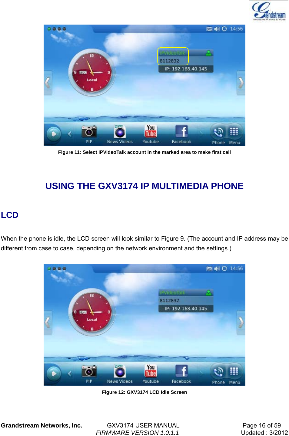   Grandstream Networks, Inc.        GXV3174 USER MANUAL                     Page 16 of 59                                FIRMWARE VERSION 1.0.1.1  Updated : 3/2012   Figure 11: Select IPVideoTalk account in the marked area to make first call  USING THE GXV3174 IP MULTIMEDIA PHONE  LCD  When the phone is idle, the LCD screen will look similar to Figure 9. (The account and IP address may be different from case to case, depending on the network environment and the settings.)   Figure 12: GXV3174 LCD Idle Screen  