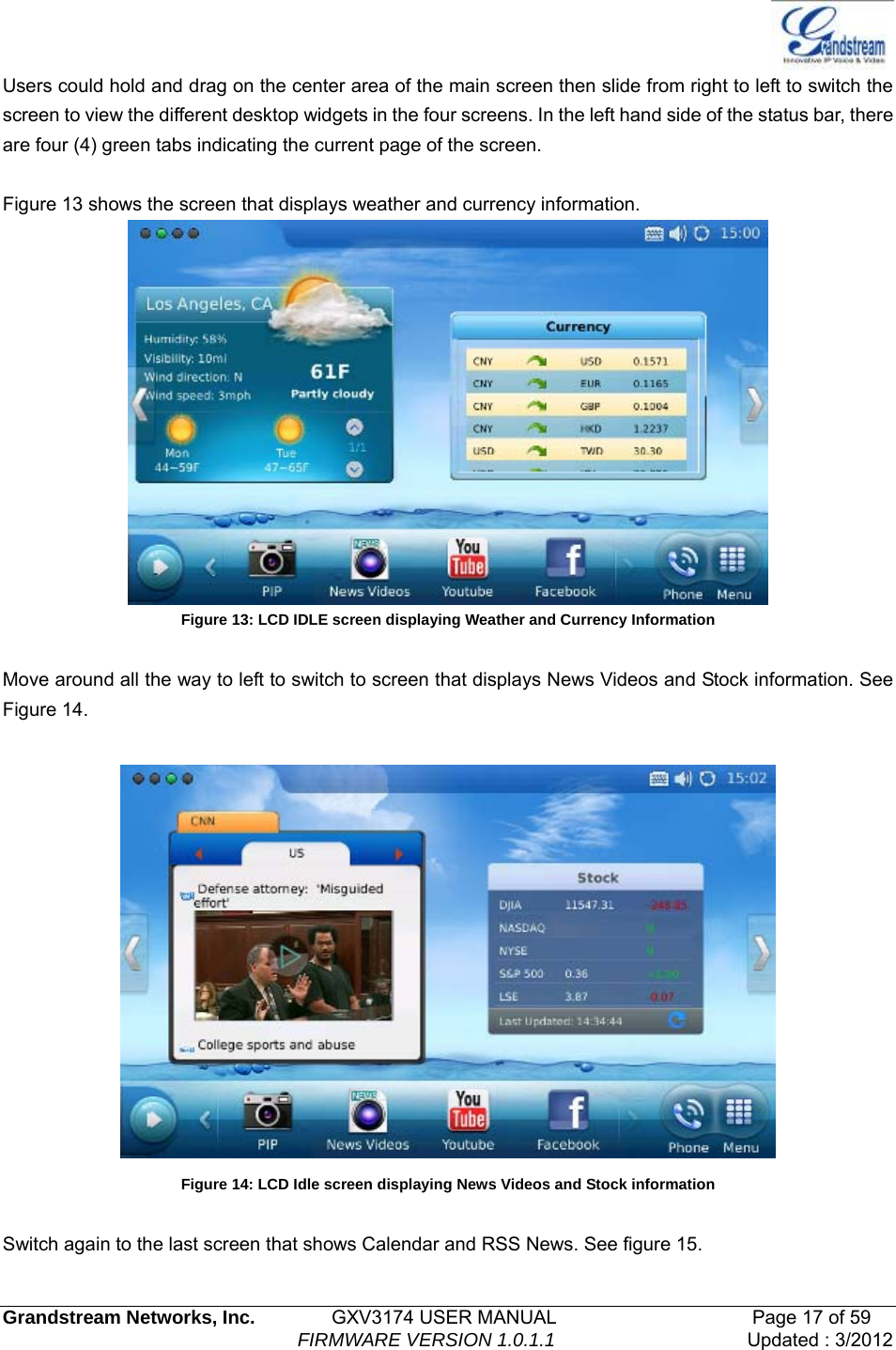   Grandstream Networks, Inc.        GXV3174 USER MANUAL                     Page 17 of 59                                FIRMWARE VERSION 1.0.1.1  Updated : 3/2012  Users could hold and drag on the center area of the main screen then slide from right to left to switch the screen to view the different desktop widgets in the four screens. In the left hand side of the status bar, there are four (4) green tabs indicating the current page of the screen.  Figure 13 shows the screen that displays weather and currency information.  Figure 13: LCD IDLE screen displaying Weather and Currency Information  Move around all the way to left to switch to screen that displays News Videos and Stock information. See Figure 14.   Figure 14: LCD Idle screen displaying News Videos and Stock information  Switch again to the last screen that shows Calendar and RSS News. See figure 15. 