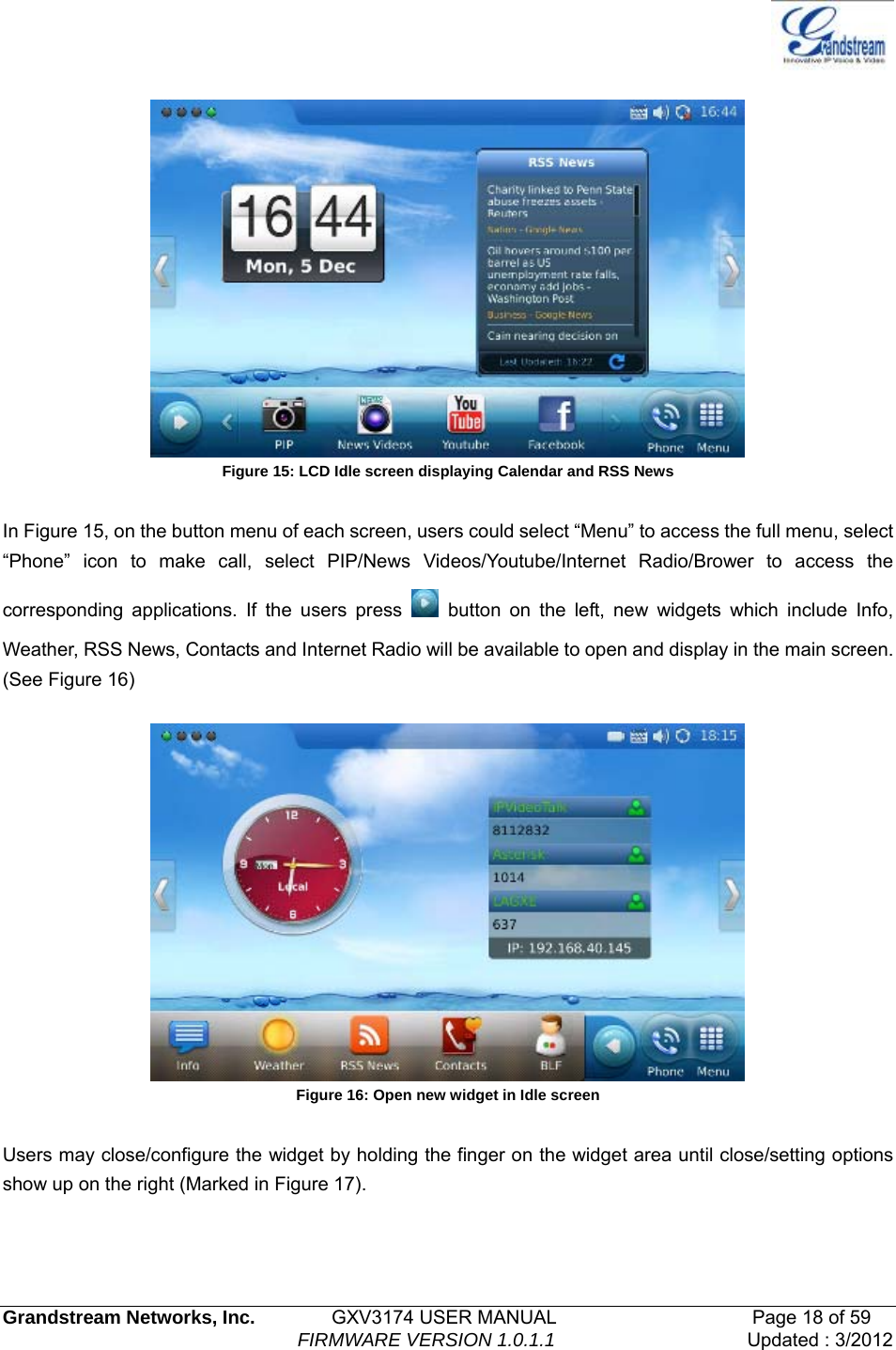   Grandstream Networks, Inc.        GXV3174 USER MANUAL                     Page 18 of 59                                FIRMWARE VERSION 1.0.1.1  Updated : 3/2012    Figure 15: LCD Idle screen displaying Calendar and RSS News  In Figure 15, on the button menu of each screen, users could select “Menu” to access the full menu, select “Phone” icon to make call, select PIP/News Videos/Youtube/Internet Radio/Brower to access the corresponding applications. If the users press   button on the left, new widgets which include Info, Weather, RSS News, Contacts and Internet Radio will be available to open and display in the main screen. (See Figure 16)    Figure 16: Open new widget in Idle screen  Users may close/configure the widget by holding the finger on the widget area until close/setting options show up on the right (Marked in Figure 17). 