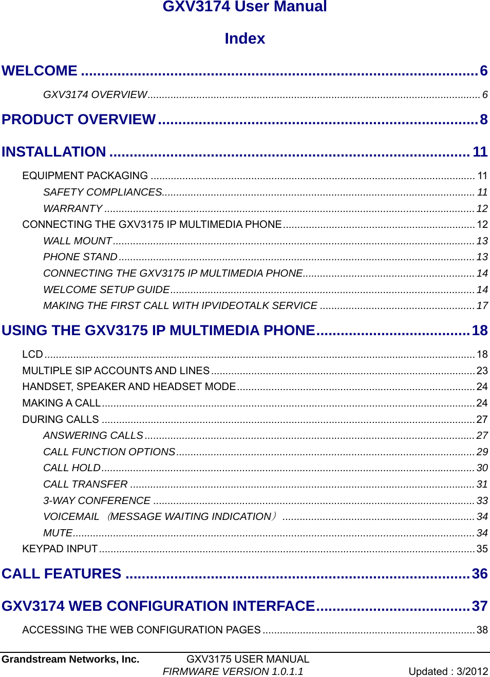  Grandstream Networks, Inc.         GXV3175 USER MANUAL                                  FIRMWARE VERSION 1.0.1.1  Updated : 3/2012    GXV3174 User Manual Index WELCOME ..................................................................................................6GXV3174 OVERVIEW....................................................................................................................6PRODUCT OVERVIEW...............................................................................8INSTALLATION .........................................................................................11EQUIPMENT PACKAGING ................................................................................................................. 11SAFETY COMPLIANCES.............................................................................................................11WARRANTY .................................................................................................................................12CONNECTING THE GXV3175 IP MULTIMEDIA PHONE...................................................................12WALL MOUNT..............................................................................................................................13PHONE STAND............................................................................................................................13CONNECTING THE GXV3175 IP MULTIMEDIA PHONE............................................................14 WELCOME SETUP GUIDE..........................................................................................................14 MAKING THE FIRST CALL WITH IPVIDEOTALK SERVICE ......................................................17USING THE GXV3175 IP MULTIMEDIA PHONE......................................18LCD...................................................................................................................................................... 18MULTIPLE SIP ACCOUNTS AND LINES............................................................................................23HANDSET, SPEAKER AND HEADSET MODE...................................................................................24MAKING A CALL.................................................................................................................................. 24DURING CALLS .................................................................................................................................. 27ANSWERING CALLS...................................................................................................................27CALL FUNCTION OPTIONS........................................................................................................29CALL HOLD..................................................................................................................................30CALL TRANSFER ........................................................................................................................313-WAY CONFERENCE ................................................................................................................33VOICEMAIL（MESSAGE WAITING INDICATION）...................................................................34MUTE............................................................................................................................................34KEYPAD INPUT................................................................................................................................... 35CALL FEATURES .....................................................................................36GXV3174 WEB CONFIGURATION INTERFACE......................................37ACCESSING THE WEB CONFIGURATION PAGES .......................................................................... 38