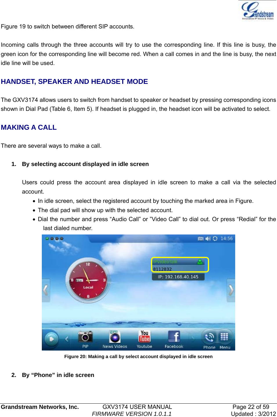   Grandstream Networks, Inc.        GXV3174 USER MANUAL                     Page 22 of 59                                FIRMWARE VERSION 1.0.1.1  Updated : 3/2012  Figure 19 to switch between different SIP accounts.  Incoming calls through the three accounts will try to use the corresponding line. If this line is busy, the green icon for the corresponding line will become red. When a call comes in and the line is busy, the next idle line will be used.    HANDSET, SPEAKER AND HEADSET MODE  The GXV3174 allows users to switch from handset to speaker or headset by pressing corresponding icons shown in Dial Pad (Table 6, Item 5). If headset is plugged in, the headset icon will be activated to select.  MAKING A CALL  There are several ways to make a call.  1.  By selecting account displayed in idle screen  Users could press the account area displayed in idle screen to make a call via the selected account. •  In idle screen, select the registered account by touching the marked area in Figure. •  The dial pad will show up with the selected account. • Dial the number and press “Audio Call” or ”Video Call” to dial out. Or press “Redial” for the last dialed number.  Figure 20: Making a call by select account displayed in idle screen  2.  By “Phone” in idle screen  