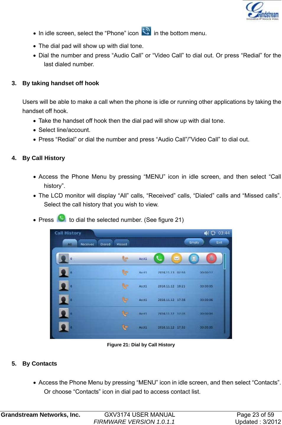   Grandstream Networks, Inc.        GXV3174 USER MANUAL                     Page 23 of 59                                FIRMWARE VERSION 1.0.1.1  Updated : 3/2012  •  In idle screen, select the “Phone” icon   in the bottom menu. •  The dial pad will show up with dial tone. • Dial the number and press “Audio Call” or “Video Call” to dial out. Or press “Redial” for the last dialed number.  3.  By taking handset off hook  Users will be able to make a call when the phone is idle or running other applications by taking the handset off hook. •  Take the handset off hook then the dial pad will show up with dial tone. • Select line/account. •  Press “Redial” or dial the number and press “Audio Call”/”Video Call” to dial out.  4. By Call History  • Access the Phone Menu by pressing “MENU” icon in idle screen, and then select “Call history”.  • The LCD monitor will display “All” calls, “Received” calls, “Dialed” calls and “Missed calls”. Select the call history that you wish to view. • Press    to dial the selected number. (See figure 21)  Figure 21: Dial by Call History  5. By Contacts  •  Access the Phone Menu by pressing “MENU” icon in idle screen, and then select “Contacts”. Or choose “Contacts” icon in dial pad to access contact list.   