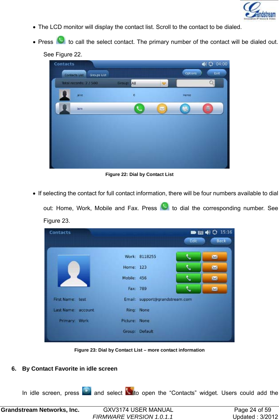   Grandstream Networks, Inc.        GXV3174 USER MANUAL                     Page 24 of 59                                FIRMWARE VERSION 1.0.1.1  Updated : 3/2012  •  The LCD monitor will display the contact list. Scroll to the contact to be dialed. • Press    to call the select contact. The primary number of the contact will be dialed out. See Figure 22.  Figure 22: Dial by Contact List  •  If selecting the contact for full contact information, there will be four numbers available to dial out: Home, Work, Mobile and Fax. Press   to dial the corresponding number. See Figure 23.  Figure 23: Dial by Contact List – more contact information  6.  By Contact Favorite in idle screen  In idle screen, press   and select  to open the “Contacts” widget. Users could add the 