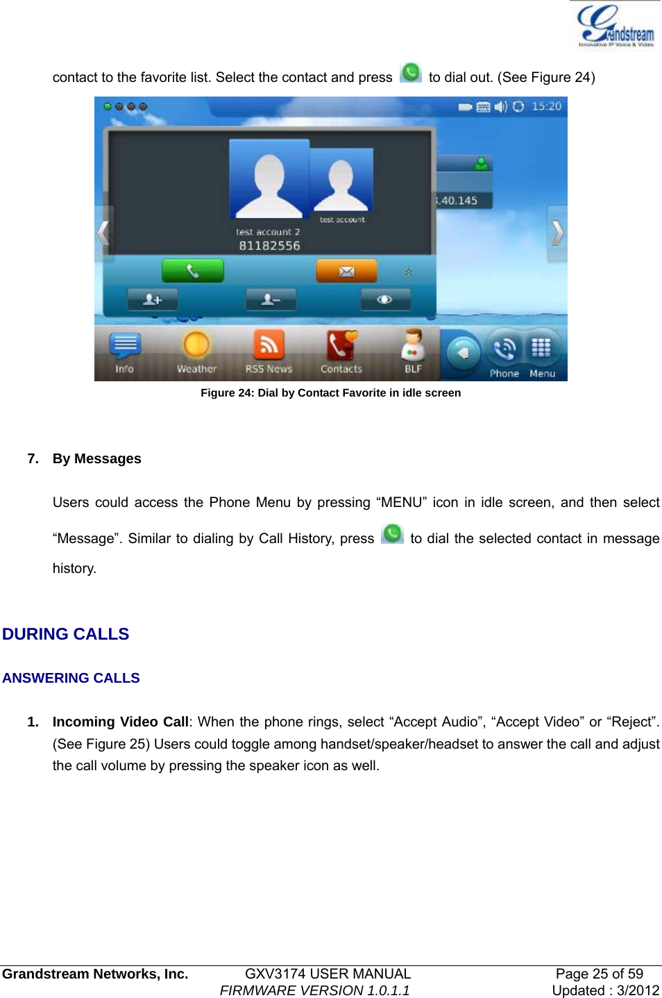   Grandstream Networks, Inc.        GXV3174 USER MANUAL                     Page 25 of 59                                FIRMWARE VERSION 1.0.1.1  Updated : 3/2012  contact to the favorite list. Select the contact and press    to dial out. (See Figure 24)    Figure 24: Dial by Contact Favorite in idle screen   7. By Messages  Users could access the Phone Menu by pressing “MENU” icon in idle screen, and then select “Message”. Similar to dialing by Call History, press    to dial the selected contact in message history.    DURING CALLS  ANSWERING CALLS  1. Incoming Video Call: When the phone rings, select “Accept Audio”, “Accept Video” or “Reject”. (See Figure 25) Users could toggle among handset/speaker/headset to answer the call and adjust the call volume by pressing the speaker icon as well. 