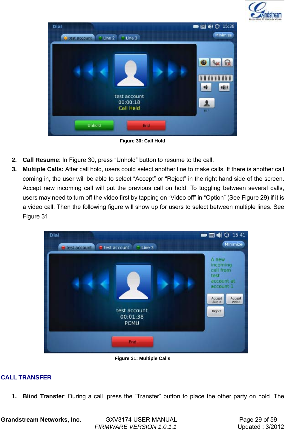   Grandstream Networks, Inc.        GXV3174 USER MANUAL                     Page 29 of 59                                FIRMWARE VERSION 1.0.1.1  Updated : 3/2012   Figure 30: Call Hold  2. Call Resume: In Figure 30, press “Unhold” button to resume to the call.   3. Multiple Calls: After call hold, users could select another line to make calls. If there is another call coming in, the user will be able to select “Accept” or “Reject” in the right hand side of the screen. Accept new incoming call will put the previous call on hold. To toggling between several calls, users may need to turn off the video first by tapping on “Video off” in “Option” (See Figure 29) if it is a video call. Then the following figure will show up for users to select between multiple lines. See Figure 31.       Figure 31: Multiple Calls  CALL TRANSFER  1. Blind Transfer: During a call, press the “Transfer” button to place the other party on hold. The 