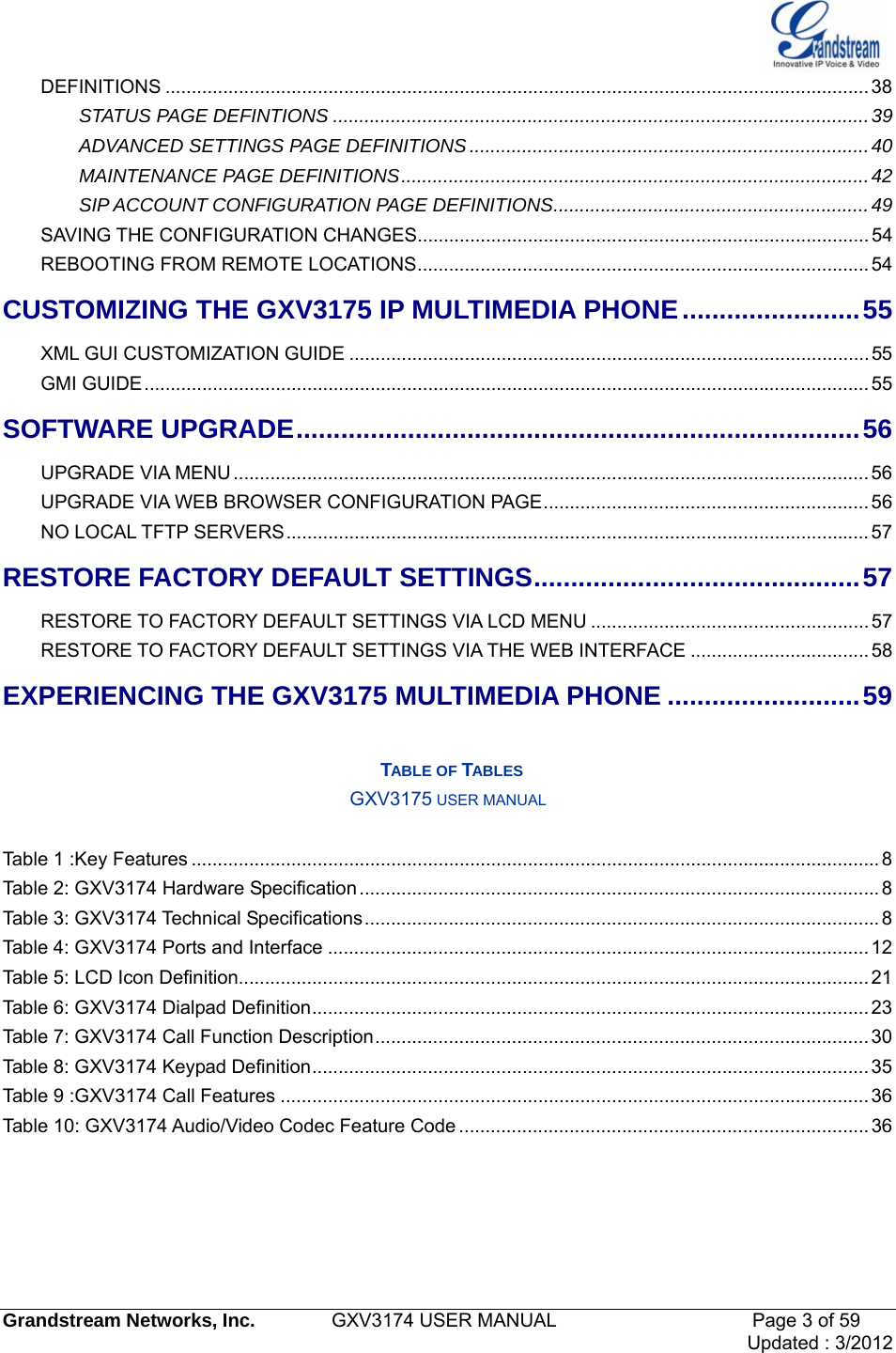   Grandstream Networks, Inc.        GXV3174 USER MANUAL                     Page 3 of 59                                 Updated : 3/2012  DEFINITIONS ...................................................................................................................................... 38STATUS PAGE DEFINTIONS ......................................................................................................39ADVANCED SETTINGS PAGE DEFINITIONS ............................................................................40MAINTENANCE PAGE DEFINITIONS.........................................................................................42SIP ACCOUNT CONFIGURATION PAGE DEFINITIONS............................................................49SAVING THE CONFIGURATION CHANGES......................................................................................54REBOOTING FROM REMOTE LOCATIONS......................................................................................54CUSTOMIZING THE GXV3175 IP MULTIMEDIA PHONE........................55 XML GUI CUSTOMIZATION GUIDE ...................................................................................................55 GMI GUIDE..........................................................................................................................................55 SOFTWARE UPGRADE............................................................................56UPGRADE VIA MENU ......................................................................................................................... 56UPGRADE VIA WEB BROWSER CONFIGURATION PAGE..............................................................56NO LOCAL TFTP SERVERS............................................................................................................... 57RESTORE FACTORY DEFAULT SETTINGS............................................57RESTORE TO FACTORY DEFAULT SETTINGS VIA LCD MENU .....................................................57RESTORE TO FACTORY DEFAULT SETTINGS VIA THE WEB INTERFACE ..................................58EXPERIENCING THE GXV3175 MULTIMEDIA PHONE ..........................59  TABLE OF TABLES GXV3175 USER MANUAL  Table 1 :Key Features ................................................................................................................................... 8Table 2: GXV3174 Hardware Specification................................................................................................... 8Table 3: GXV3174 Technical Specifications.................................................................................................. 8Table 4: GXV3174 Ports and Interface ....................................................................................................... 12Table 5: LCD Icon Definition........................................................................................................................ 21Table 6: GXV3174 Dialpad Definition.......................................................................................................... 23Table 7: GXV3174 Call Function Description.............................................................................................. 30 Table 8: GXV3174 Keypad Definition.......................................................................................................... 35Table 9 :GXV3174 Call Features ................................................................................................................ 36Table 10: GXV3174 Audio/Video Codec Feature Code .............................................................................. 36     