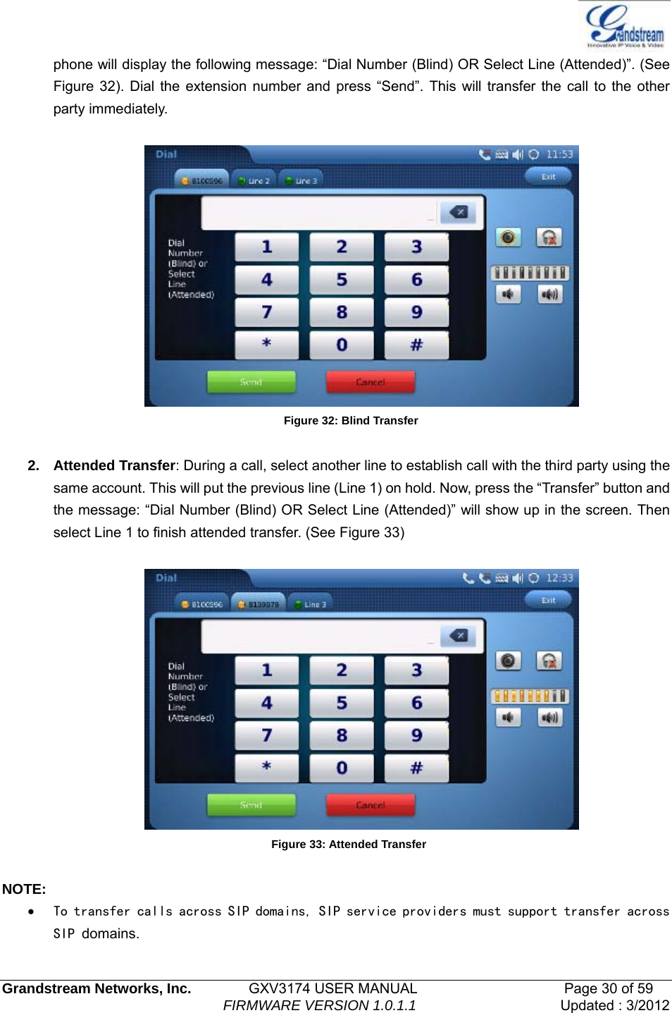   Grandstream Networks, Inc.        GXV3174 USER MANUAL                     Page 30 of 59                                FIRMWARE VERSION 1.0.1.1  Updated : 3/2012  phone will display the following message: “Dial Number (Blind) OR Select Line (Attended)”. (See Figure 32). Dial the extension number and press “Send”. This will transfer the call to the other party immediately.   Figure 32: Blind Transfer  2. Attended Transfer: During a call, select another line to establish call with the third party using the same account. This will put the previous line (Line 1) on hold. Now, press the “Transfer” button and the message: “Dial Number (Blind) OR Select Line (Attended)” will show up in the screen. Then select Line 1 to finish attended transfer. (See Figure 33)   Figure 33: Attended Transfer  NOTE: • To transfer calls across SIP domains, SIP service providers must support transfer across SIP domains.  