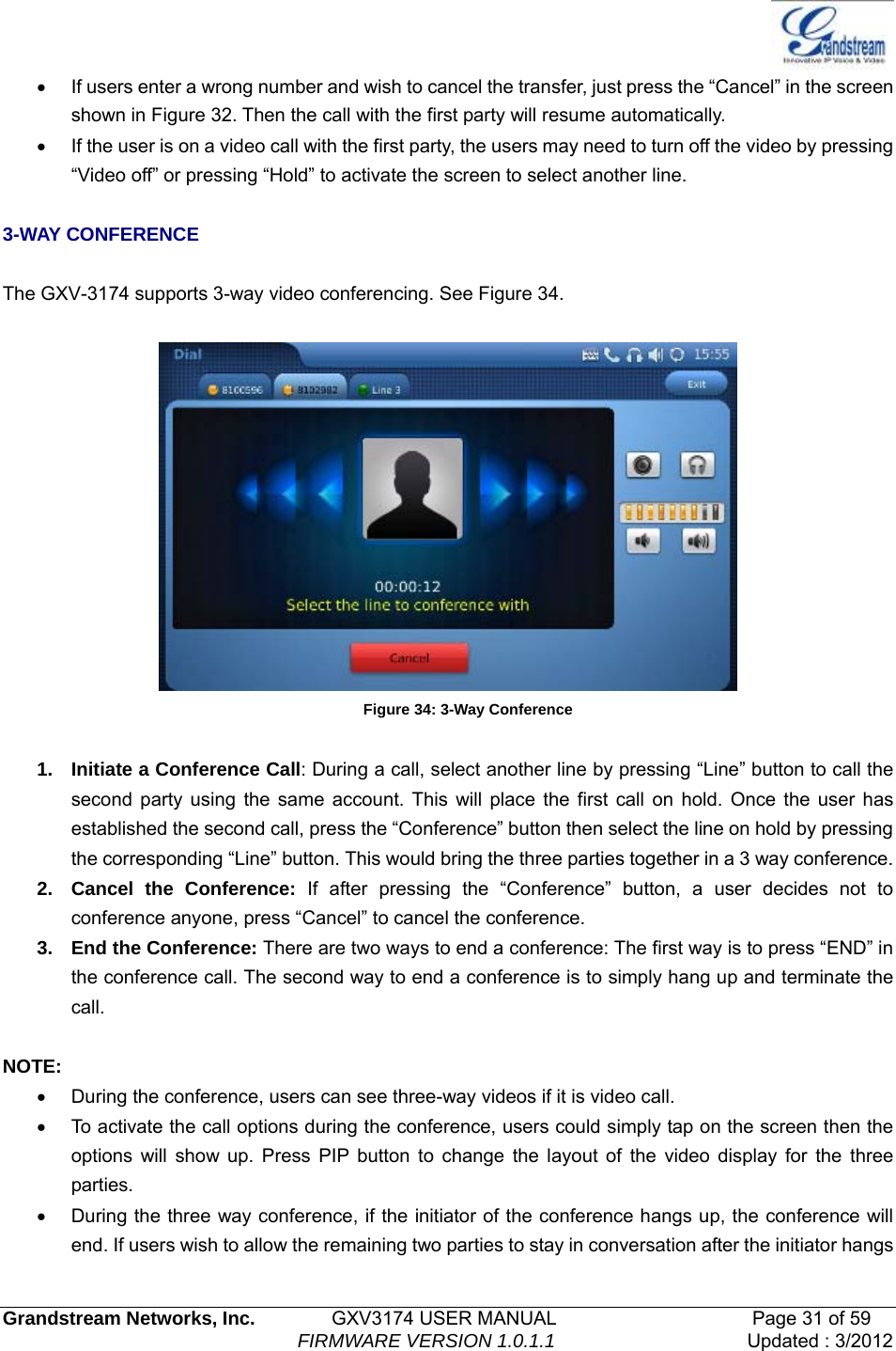   Grandstream Networks, Inc.        GXV3174 USER MANUAL                     Page 31 of 59                                FIRMWARE VERSION 1.0.1.1  Updated : 3/2012  •  If users enter a wrong number and wish to cancel the transfer, just press the “Cancel” in the screen shown in Figure 32. Then the call with the first party will resume automatically. •  If the user is on a video call with the first party, the users may need to turn off the video by pressing “Video off” or pressing “Hold” to activate the screen to select another line.  3-WAY CONFERENCE  The GXV-3174 supports 3-way video conferencing. See Figure 34.   Figure 34: 3-Way Conference  1.  Initiate a Conference Call: During a call, select another line by pressing “Line” button to call the second party using the same account. This will place the first call on hold. Once the user has established the second call, press the “Conference” button then select the line on hold by pressing the corresponding “Line” button. This would bring the three parties together in a 3 way conference.   2. Cancel the Conference: If after pressing the “Conference” button, a user decides not to conference anyone, press “Cancel” to cancel the conference.   3. End the Conference: There are two ways to end a conference: The first way is to press “END” in the conference call. The second way to end a conference is to simply hang up and terminate the call.  NOTE: •  During the conference, users can see three-way videos if it is video call.   •  To activate the call options during the conference, users could simply tap on the screen then the options will show up. Press PIP button to change the layout of the video display for the three parties. •  During the three way conference, if the initiator of the conference hangs up, the conference will end. If users wish to allow the remaining two parties to stay in conversation after the initiator hangs 