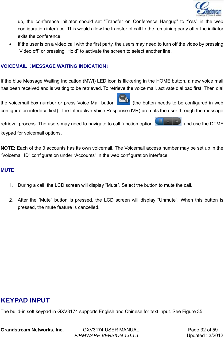   Grandstream Networks, Inc.        GXV3174 USER MANUAL                     Page 32 of 59                                FIRMWARE VERSION 1.0.1.1  Updated : 3/2012  up, the conference initiator should set “Transfer on Conference Hangup” to “Yes” in the web configuration interface. This would allow the transfer of call to the remaining party after the initiator exits the conference.   •  If the user is on a video call with the first party, the users may need to turn off the video by pressing “Video off” or pressing “Hold” to activate the screen to select another line.  VOICEMAIL（MESSAGE WAITING INDICATION）  If the blue Message Waiting Indication (MWI) LED icon is flickering in the HOME button, a new voice mail has been received and is waiting to be retrieved. To retrieve the voice mail, activate dial pad first. Then dial the voicemail box number or press Voice Mail button    (the button needs to be configured in web configuration interface first). The Interactive Voice Response (IVR) prompts the user through the message retrieval process. The users may need to navigate to call function option    and use the DTMF keypad for voicemail options.  NOTE: Each of the 3 accounts has its own voicemail. The Voicemail access number may be set up in the “Voicemail ID” configuration under “Accounts” in the web configuration interface.  MUTE  1． During a call, the LCD screen will display “Mute”. Select the button to mute the call.  2． After the “Mute” button is pressed, the LCD screen will display “Unmute”. When this button is pressed, the mute feature is cancelled.       KEYPAD INPUT The build-in soft keypad in GXV3174 supports English and Chinese for text input. See Figure 35. 