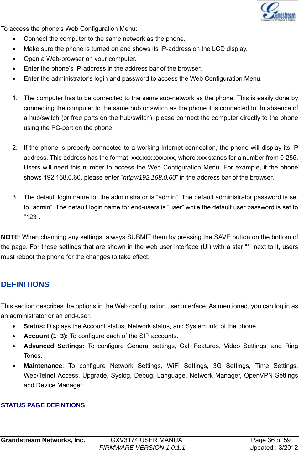   Grandstream Networks, Inc.        GXV3174 USER MANUAL                     Page 36 of 59                                FIRMWARE VERSION 1.0.1.1  Updated : 3/2012  To access the phone’s Web Configuration Menu: •  Connect the computer to the same network as the phone. •  Make sure the phone is turned on and shows its IP-address on the LCD display. •  Open a Web-browser on your computer. •  Enter the phone’s IP-address in the address bar of the browser. •  Enter the administrator’s login and password to access the Web Configuration Menu.      1.  The computer has to be connected to the same sub-network as the phone. This is easily done by connecting the computer to the same hub or switch as the phone it is connected to. In absence of a hub/switch (or free ports on the hub/switch), please connect the computer directly to the phone using the PC-port on the phone.  2.  If the phone is properly connected to a working Internet connection, the phone will display its IP address. This address has the format: xxx.xxx.xxx.xxx, where xxx stands for a number from 0-255. Users will need this number to access the Web Configuration Menu. For example, if the phone shows 192.168.0.60, please enter “http://192.168.0.60” in the address bar of the browser.  3.  The default login name for the administrator is “admin”. The default administrator password is set to “admin”. The default login name for end-users is “user” while the default user password is set to “123”.  NOTE: When changing any settings, always SUBMIT them by pressing the SAVE button on the bottom of the page. For those settings that are shown in the web user interface (UI) with a star “*” next to it, users must reboot the phone for the changes to take effect.    DEFINITIONS  This section describes the options in the Web configuration user interface. As mentioned, you can log in as an administrator or an end-user. • Status: Displays the Account status, Network status, and System info of the phone. • Account (1~3): To configure each of the SIP accounts. • Advanced Settings: To configure General settings, Call Features, Video Settings, and Ring To n es . • Maintenance: To configure Network Settings, WiFi Settings, 3G Settings, Time Settings, Web/Telnet Access, Upgrade, Syslog, Debug, Language, Network Manager, OpenVPN Settings and Device Manager.    STATUS PAGE DEFINTIONS  