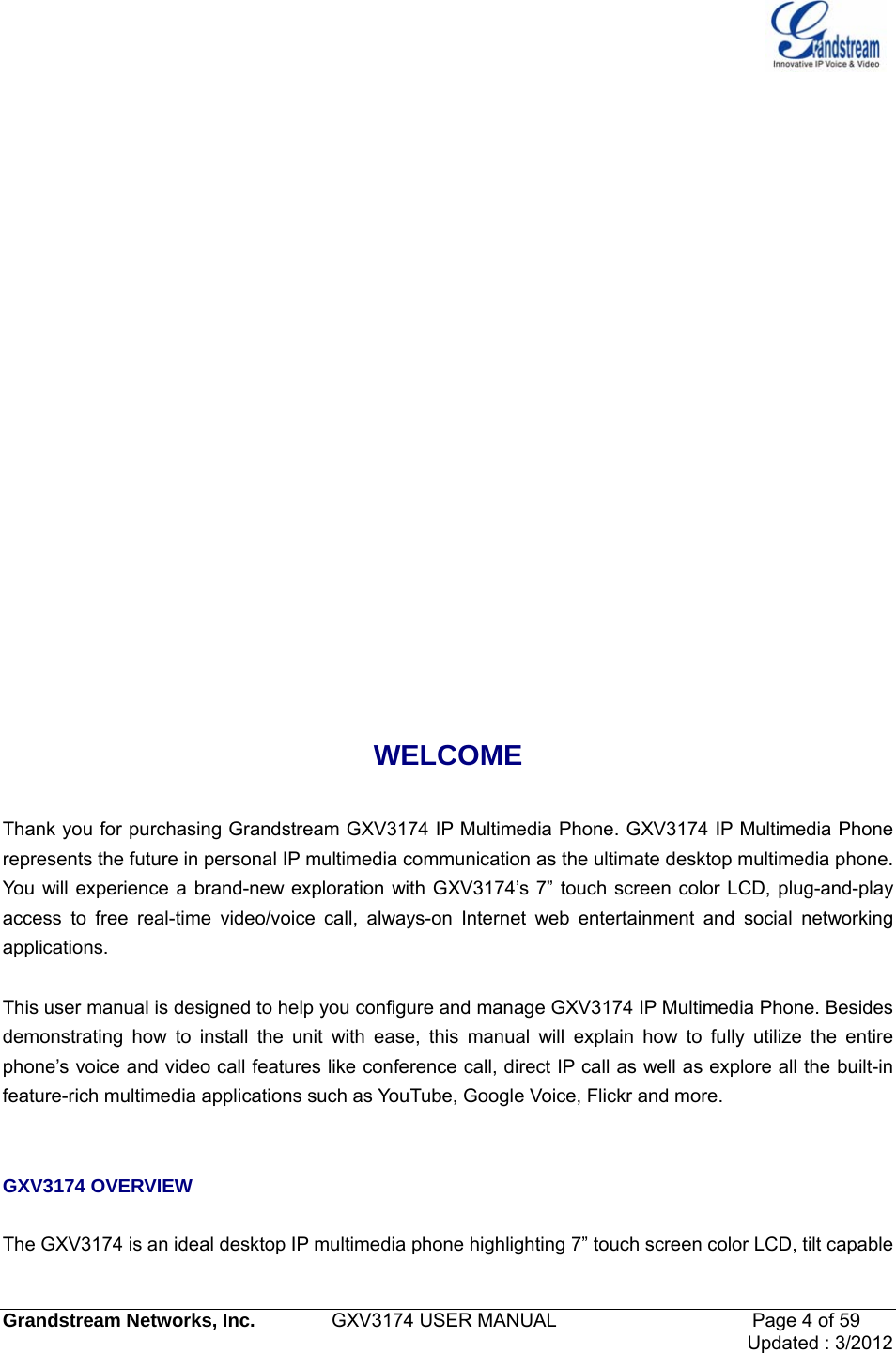   Grandstream Networks, Inc.        GXV3174 USER MANUAL                     Page 4 of 59                                 Updated : 3/2012             WELCOME  Thank you for purchasing Grandstream GXV3174 IP Multimedia Phone. GXV3174 IP Multimedia Phone represents the future in personal IP multimedia communication as the ultimate desktop multimedia phone. You will experience a brand-new exploration with GXV3174’s 7” touch screen color LCD, plug-and-play access to free real-time video/voice call, always-on Internet web entertainment and social networking applications.   This user manual is designed to help you configure and manage GXV3174 IP Multimedia Phone. Besides demonstrating how to install the unit with ease, this manual will explain how to fully utilize the entire phone’s voice and video call features like conference call, direct IP call as well as explore all the built-in feature-rich multimedia applications such as YouTube, Google Voice, Flickr and more.   GXV3174 OVERVIEW  The GXV3174 is an ideal desktop IP multimedia phone highlighting 7” touch screen color LCD, tilt capable 