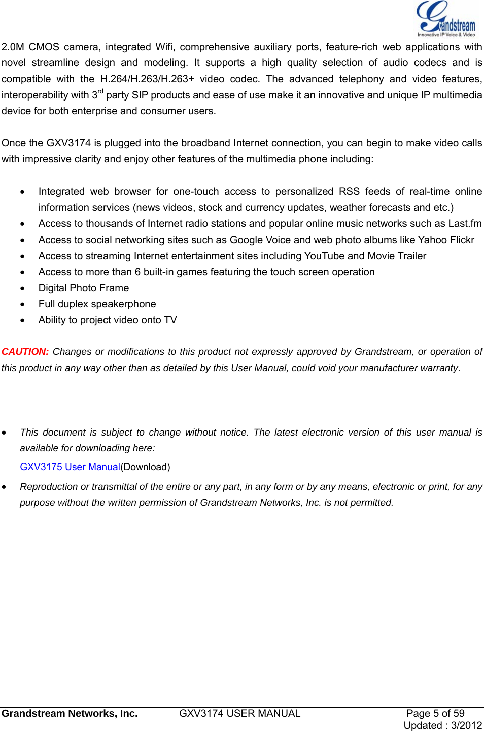   Grandstream Networks, Inc.        GXV3174 USER MANUAL                     Page 5 of 59                                 Updated : 3/2012  2.0M CMOS camera, integrated Wifi, comprehensive auxiliary ports, feature-rich web applications with novel streamline design and modeling. It supports a high quality selection of audio codecs and is compatible with the H.264/H.263/H.263+ video codec. The advanced telephony and video features, interoperability with 3rd party SIP products and ease of use make it an innovative and unique IP multimedia device for both enterprise and consumer users.  Once the GXV3174 is plugged into the broadband Internet connection, you can begin to make video calls with impressive clarity and enjoy other features of the multimedia phone including:    •  Integrated web browser for one-touch access to personalized RSS feeds of real-time online information services (news videos, stock and currency updates, weather forecasts and etc.) •  Access to thousands of Internet radio stations and popular online music networks such as Last.fm •  Access to social networking sites such as Google Voice and web photo albums like Yahoo Flickr •  Access to streaming Internet entertainment sites including YouTube and Movie Trailer •  Access to more than 6 built-in games featuring the touch screen operation • Digital Photo Frame •  Full duplex speakerphone •  Ability to project video onto TV  CAUTION: Changes or modifications to this product not expressly approved by Grandstream, or operation of this product in any way other than as detailed by this User Manual, could void your manufacturer warranty.    • This document is subject to change without notice. The latest electronic version of this user manual is available for downloading here: GXV3175 User Manual(Download) • Reproduction or transmittal of the entire or any part, in any form or by any means, electronic or print, for any purpose without the written permission of Grandstream Networks, Inc. is not permitted.        