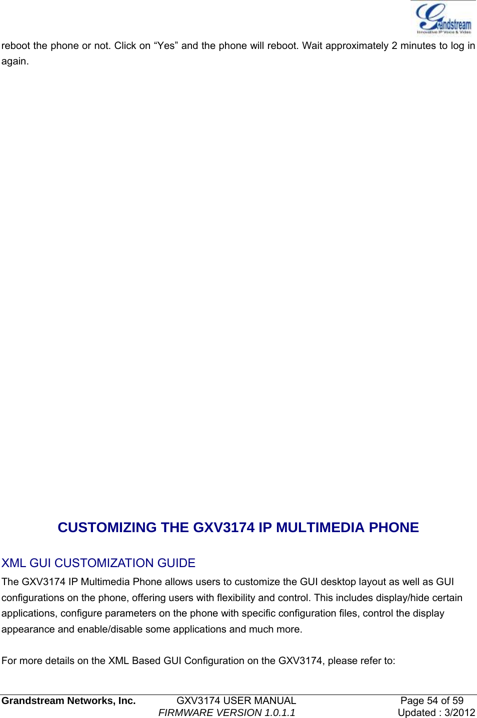   Grandstream Networks, Inc.        GXV3174 USER MANUAL                     Page 54 of 59                                FIRMWARE VERSION 1.0.1.1  Updated : 3/2012  reboot the phone or not. Click on “Yes” and the phone will reboot. Wait approximately 2 minutes to log in again.                CUSTOMIZING THE GXV3174 IP MULTIMEDIA PHONE XML GUI CUSTOMIZATION GUIDE The GXV3174 IP Multimedia Phone allows users to customize the GUI desktop layout as well as GUI configurations on the phone, offering users with flexibility and control. This includes display/hide certain applications, configure parameters on the phone with specific configuration files, control the display appearance and enable/disable some applications and much more.  For more details on the XML Based GUI Configuration on the GXV3174, please refer to: 