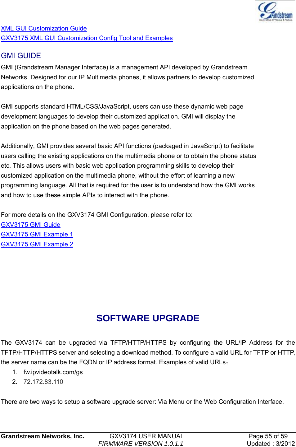   Grandstream Networks, Inc.        GXV3174 USER MANUAL                     Page 55 of 59                                FIRMWARE VERSION 1.0.1.1  Updated : 3/2012  XML GUI Customization Guide GXV3175 XML GUI Customization Config Tool and Examples GMI GUIDE GMI (Grandstream Manager Interface) is a management API developed by Grandstream Networks. Designed for our IP Multimedia phones, it allows partners to develop customized applications on the phone.  GMI supports standard HTML/CSS/JavaScript, users can use these dynamic web page development languages to develop their customized application. GMI will display the application on the phone based on the web pages generated.  Additionally, GMI provides several basic API functions (packaged in JavaScript) to facilitate users calling the existing applications on the multimedia phone or to obtain the phone status etc. This allows users with basic web application programming skills to develop their customized application on the multimedia phone, without the effort of learning a new programming language. All that is required for the user is to understand how the GMI works and how to use these simple APIs to interact with the phone.  For more details on the GXV3174 GMI Configuration, please refer to: GXV3175 GMI Guide GXV3175 GMI Example 1 GXV3175 GMI Example 2    SOFTWARE UPGRADE  The GXV3174 can be upgraded via TFTP/HTTP/HTTPS by configuring the URL/IP Address for the TFTP/HTTP/HTTPS server and selecting a download method. To configure a valid URL for TFTP or HTTP, the server name can be the FQDN or IP address format. Examples of valid URLs： 1. fw.ipvideotalk.com/gs 2.  72.172.83.110  There are two ways to setup a software upgrade server: Via Menu or the Web Configuration Interface.  