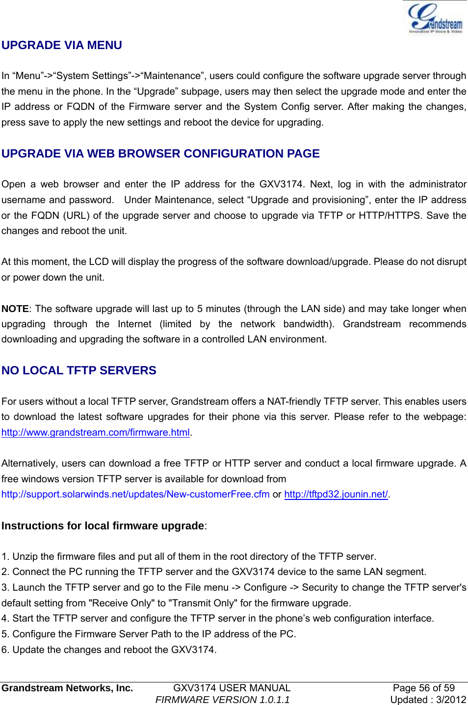   Grandstream Networks, Inc.        GXV3174 USER MANUAL                     Page 56 of 59                                FIRMWARE VERSION 1.0.1.1  Updated : 3/2012  UPGRADE VIA MENU  In “Menu”-&gt;“System Settings”-&gt;“Maintenance”, users could configure the software upgrade server through the menu in the phone. In the “Upgrade” subpage, users may then select the upgrade mode and enter the IP address or FQDN of the Firmware server and the System Config server. After making the changes, press save to apply the new settings and reboot the device for upgrading.  UPGRADE VIA WEB BROWSER CONFIGURATION PAGE  Open a web browser and enter the IP address for the GXV3174. Next, log in with the administrator username and password.    Under Maintenance, select “Upgrade and provisioning”, enter the IP address or the FQDN (URL) of the upgrade server and choose to upgrade via TFTP or HTTP/HTTPS. Save the changes and reboot the unit.  At this moment, the LCD will display the progress of the software download/upgrade. Please do not disrupt or power down the unit.  NOTE: The software upgrade will last up to 5 minutes (through the LAN side) and may take longer when upgrading through the Internet (limited by the network bandwidth). Grandstream recommends downloading and upgrading the software in a controlled LAN environment.    NO LOCAL TFTP SERVERS  For users without a local TFTP server, Grandstream offers a NAT-friendly TFTP server. This enables users to download the latest software upgrades for their phone via this server. Please refer to the webpage: http://www.grandstream.com/firmware.html.  Alternatively, users can download a free TFTP or HTTP server and conduct a local firmware upgrade. A free windows version TFTP server is available for download from   http://support.solarwinds.net/updates/New-customerFree.cfm or http://tftpd32.jounin.net/.   Instructions for local firmware upgrade:  1. Unzip the firmware files and put all of them in the root directory of the TFTP server. 2. Connect the PC running the TFTP server and the GXV3174 device to the same LAN segment. 3. Launch the TFTP server and go to the File menu -&gt; Configure -&gt; Security to change the TFTP server&apos;s default setting from &quot;Receive Only&quot; to &quot;Transmit Only&quot; for the firmware upgrade. 4. Start the TFTP server and configure the TFTP server in the phone’s web configuration interface. 5. Configure the Firmware Server Path to the IP address of the PC. 6. Update the changes and reboot the GXV3174. 