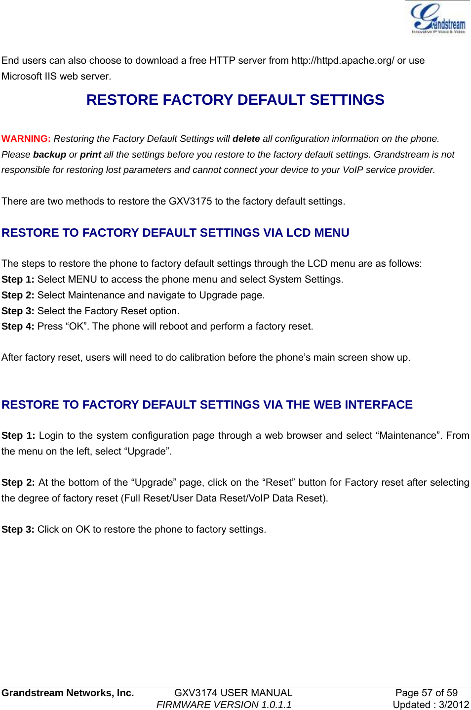   Grandstream Networks, Inc.        GXV3174 USER MANUAL                     Page 57 of 59                                FIRMWARE VERSION 1.0.1.1  Updated : 3/2012   End users can also choose to download a free HTTP server from http://httpd.apache.org/ or use Microsoft IIS web server. RESTORE FACTORY DEFAULT SETTINGS  WARNING: Restoring the Factory Default Settings will delete all configuration information on the phone. Please backup or print all the settings before you restore to the factory default settings. Grandstream is not responsible for restoring lost parameters and cannot connect your device to your VoIP service provider.  There are two methods to restore the GXV3175 to the factory default settings.  RESTORE TO FACTORY DEFAULT SETTINGS VIA LCD MENU  The steps to restore the phone to factory default settings through the LCD menu are as follows: Step 1: Select MENU to access the phone menu and select System Settings.   Step 2: Select Maintenance and navigate to Upgrade page. Step 3: Select the Factory Reset option.   Step 4: Press “OK”. The phone will reboot and perform a factory reset.  After factory reset, users will need to do calibration before the phone’s main screen show up.   RESTORE TO FACTORY DEFAULT SETTINGS VIA THE WEB INTERFACE    Step 1: Login to the system configuration page through a web browser and select “Maintenance”. From the menu on the left, select “Upgrade”.  Step 2: At the bottom of the “Upgrade” page, click on the “Reset” button for Factory reset after selecting the degree of factory reset (Full Reset/User Data Reset/VoIP Data Reset).    Step 3: Click on OK to restore the phone to factory settings.      
