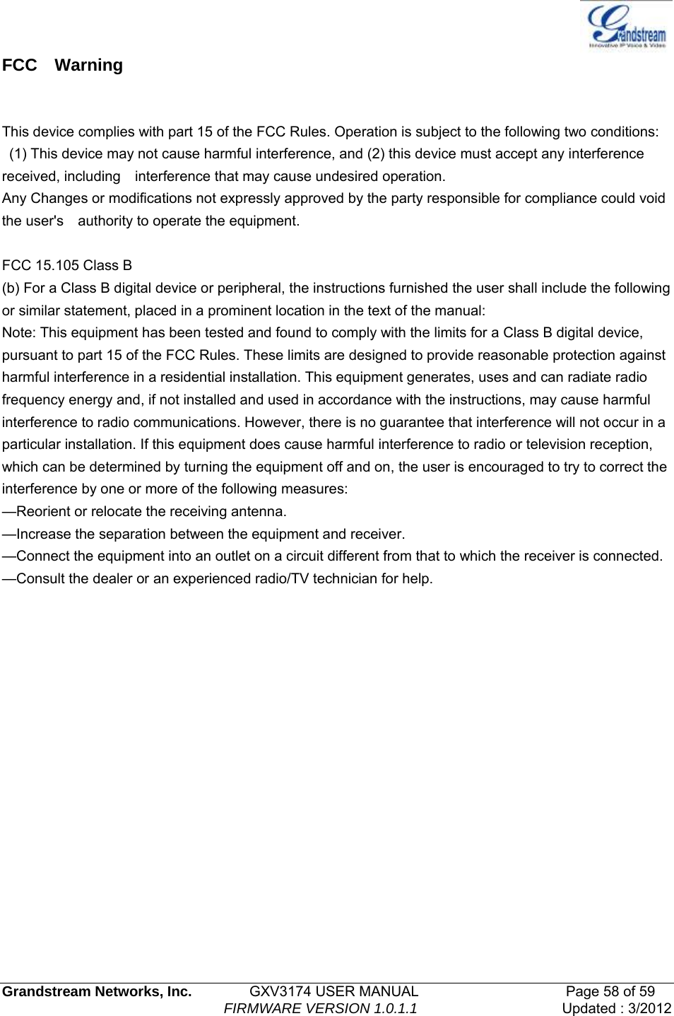   Grandstream Networks, Inc.        GXV3174 USER MANUAL                     Page 58 of 59                                FIRMWARE VERSION 1.0.1.1  Updated : 3/2012  FCC  Warning   This device complies with part 15 of the FCC Rules. Operation is subject to the following two conditions:   (1) This device may not cause harmful interference, and (2) this device must accept any interference received, including    interference that may cause undesired operation.       Any Changes or modifications not expressly approved by the party responsible for compliance could void the user&apos;s    authority to operate the equipment.      FCC 15.105 Class B (b) For a Class B digital device or peripheral, the instructions furnished the user shall include the following or similar statement, placed in a prominent location in the text of the manual: Note: This equipment has been tested and found to comply with the limits for a Class B digital device, pursuant to part 15 of the FCC Rules. These limits are designed to provide reasonable protection against harmful interference in a residential installation. This equipment generates, uses and can radiate radio frequency energy and, if not installed and used in accordance with the instructions, may cause harmful interference to radio communications. However, there is no guarantee that interference will not occur in a particular installation. If this equipment does cause harmful interference to radio or television reception, which can be determined by turning the equipment off and on, the user is encouraged to try to correct the interference by one or more of the following measures: —Reorient or relocate the receiving antenna. —Increase the separation between the equipment and receiver. —Connect the equipment into an outlet on a circuit different from that to which the receiver is connected. —Consult the dealer or an experienced radio/TV technician for help.          