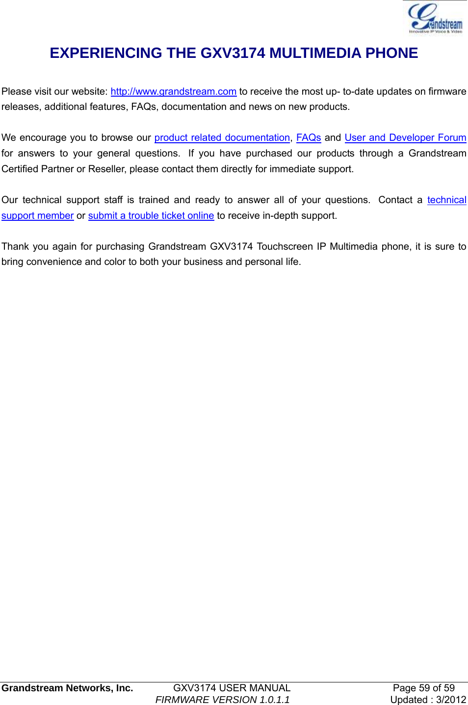   Grandstream Networks, Inc.        GXV3174 USER MANUAL                     Page 59 of 59                                FIRMWARE VERSION 1.0.1.1  Updated : 3/2012  EXPERIENCING THE GXV3174 MULTIMEDIA PHONE    Please visit our website: http://www.grandstream.com to receive the most up- to-date updates on firmware releases, additional features, FAQs, documentation and news on new products.    We encourage you to browse our product related documentation, FAQs and User and Developer Forum for answers to your general questions.  If you have purchased our products through a Grandstream Certified Partner or Reseller, please contact them directly for immediate support.     Our technical support staff is trained and ready to answer all of your questions.  Contact a technical support member or submit a trouble ticket online to receive in-depth support.    Thank you again for purchasing Grandstream GXV3174 Touchscreen IP Multimedia phone, it is sure to bring convenience and color to both your business and personal life.             