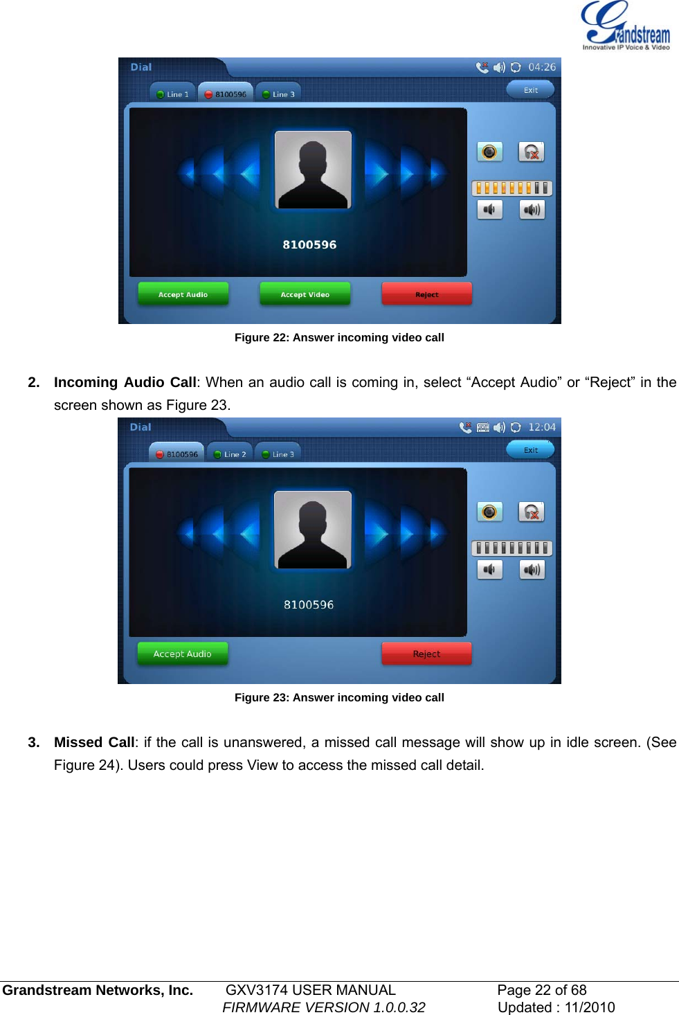    Figure 22: Answer incoming video call  2. Incoming Audio Call: When an audio call is coming in, select “Accept Audio” or “Reject” in the screen shown as Figure 23.   Figure 23: Answer incoming video call  3. Missed Call: if the call is unanswered, a missed call message will show up in idle screen. (See Figure 24). Users could press View to access the missed call detail. Grandstream Networks, Inc.        GXV3174 USER MANUAL                      Page 22 of 68                                                        FIRMWARE VERSION 1.0.0.32                  Updated : 11/2010  
