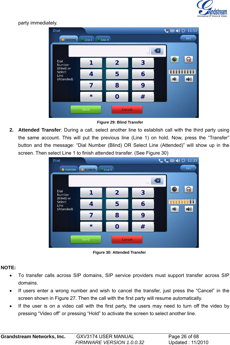   party immediately.  Figure 29: Blind Transfer 2. Attended Transfer: During a call, select another line to establish call with the third party using the same account. This will put the previous line (Line 1) on hold. Now, press the “Transfer” button and the message: “Dial Number (Blind) OR Select Line (Attended)” will show up in the screen. Then select Line 1 to finish attended transfer. (See Figure 30)  Figure 30: Attended Transfer  NOTE: •  To transfer calls across SIP domains, SIP service providers must support transfer across SIP domains.  •  If users enter a wrong number and wish to cancel the transfer, just press the “Cancel” in the screen shown in Figure 27. Then the call with the first party will resume automatically. •  If the user is on a video call with the first party, the users may need to turn off the video by pressing “Video off” or pressing “Hold” to activate the screen to select another line.  Grandstream Networks, Inc.        GXV3174 USER MANUAL                      Page 26 of 68                                                        FIRMWARE VERSION 1.0.0.32                  Updated : 11/2010  