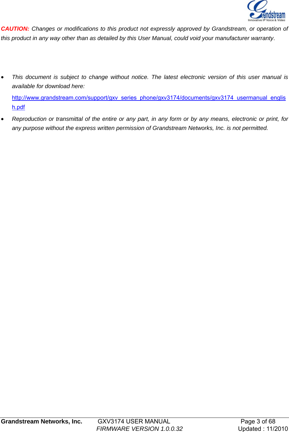   Grandstream Networks, Inc.         GXV3174 USER MANUAL                                       Page 3 of 68                                                         FIRMWARE VERSION 1.0.0.32  Updated : 11/2010  CAUTION: Changes or modifications to this product not expressly approved by Grandstream, or operation of this product in any way other than as detailed by this User Manual, could void your manufacturer warranty.    • This document is subject to change without notice. The latest electronic version of this user manual is available for download here: http://www.grandstream.com/support/gxv_series_phone/gxv3174/documents/gxv3174_usermanual_english.pdf• Reproduction or transmittal of the entire or any part, in any form or by any means, electronic or print, for any purpose without the express written permission of Grandstream Networks, Inc. is not permitted.                