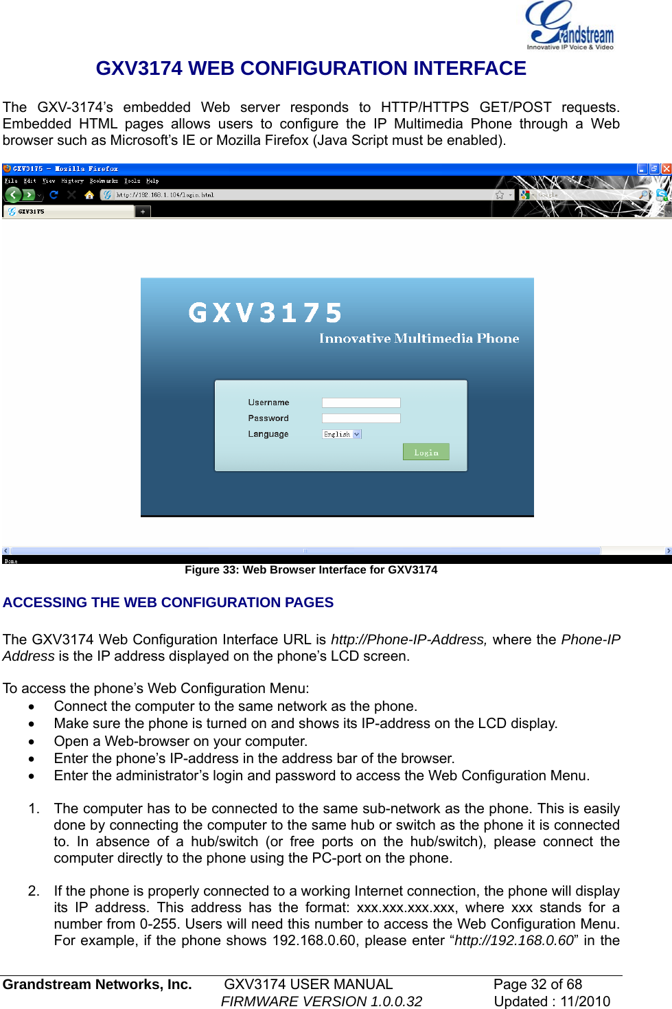   GXV3174 WEB CONFIGURATION INTERFACE  The GXV-3174’s embedded Web server responds to HTTP/HTTPS GET/POST requests. Embedded HTML pages allows users to configure the IP Multimedia Phone through a Web browser such as Microsoft’s IE or Mozilla Firefox (Java Script must be enabled).    Figure 33: Web Browser Interface for GXV3174 ACCESSING THE WEB CONFIGURATION PAGES  The GXV3174 Web Configuration Interface URL is http://Phone-IP-Address, where the Phone-IP Address is the IP address displayed on the phone’s LCD screen.  To access the phone’s Web Configuration Menu: •  Connect the computer to the same network as the phone. •  Make sure the phone is turned on and shows its IP-address on the LCD display. •  Open a Web-browser on your computer. •  Enter the phone’s IP-address in the address bar of the browser. •  Enter the administrator’s login and password to access the Web Configuration Menu.    1.  The computer has to be connected to the same sub-network as the phone. This is easily done by connecting the computer to the same hub or switch as the phone it is connected to. In absence of a hub/switch (or free ports on the hub/switch), please connect the computer directly to the phone using the PC-port on the phone.  2.  If the phone is properly connected to a working Internet connection, the phone will display its IP address. This address has the format: xxx.xxx.xxx.xxx, where xxx stands for a number from 0-255. Users will need this number to access the Web Configuration Menu. For example, if the phone shows 192.168.0.60, please enter “http://192.168.0.60” in the Grandstream Networks, Inc.        GXV3174 USER MANUAL                      Page 32 of 68                                                        FIRMWARE VERSION 1.0.0.32                  Updated : 11/2010  