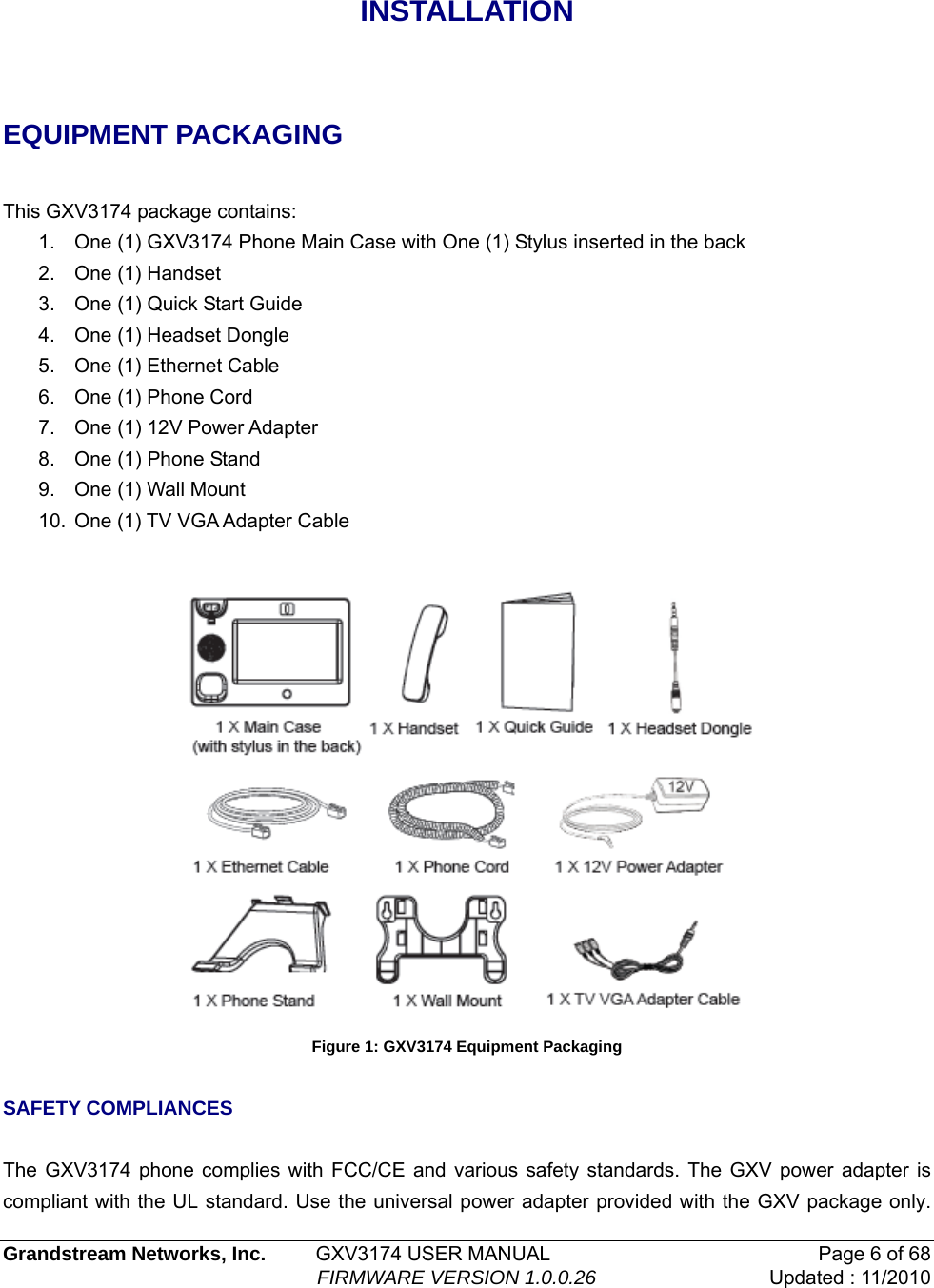 INSTALLATION  EQUIPMENT PACKAGING  This GXV3174 package contains: 1.  One (1) GXV3174 Phone Main Case with One (1) Stylus inserted in the back 2.  One (1) Handset 3.  One (1) Quick Start Guide 4.  One (1) Headset Dongle 5.  One (1) Ethernet Cable 6.  One (1) Phone Cord  7.  One (1) 12V Power Adapter 8.  One (1) Phone Stand 9.  One (1) Wall Mount 10.  One (1) TV VGA Adapter Cable   Figure 1: GXV3174 Equipment Packaging  SAFETY COMPLIANCES   The GXV3174 phone complies with FCC/CE and various safety standards. The GXV power adapter is compliant with the UL standard. Use the universal power adapter provided with the GXV package only.  Grandstream Networks, Inc.         GXV3174 USER MANUAL  Page 6 of 68                                                          FIRMWARE VERSION 1.0.0.26  Updated : 11/2010    