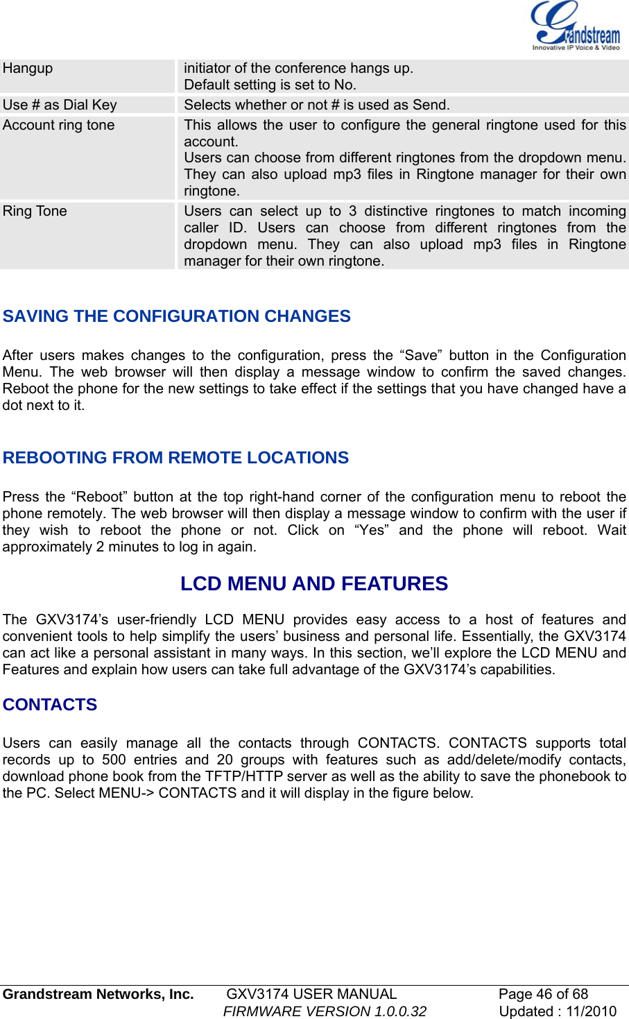   Grandstream Networks, Inc.        GXV3174 USER MANUAL                      Page 46 of 68                                                        FIRMWARE VERSION 1.0.0.32                  Updated : 11/2010  Hangup  initiator of the conference hangs up.  Default setting is set to No. Use # as Dial Key  Selects whether or not # is used as Send. Account ring tone  This allows the user to configure the general ringtone used for this account.  Users can choose from different ringtones from the dropdown menu. They can also upload mp3 files in Ringtone manager for their own ringtone.  Ring Tone  Users can select up to 3 distinctive ringtones to match incoming caller ID. Users can choose from different ringtones from the dropdown menu. They can also upload mp3 files in Ringtone manager for their own ringtone.  SAVING THE CONFIGURATION CHANGES  After users makes changes to the configuration, press the “Save” button in the Configuration Menu. The web browser will then display a message window to confirm the saved changes. Reboot the phone for the new settings to take effect if the settings that you have changed have a dot next to it.   REBOOTING FROM REMOTE LOCATIONS  Press the “Reboot” button at the top right-hand corner of the configuration menu to reboot the phone remotely. The web browser will then display a message window to confirm with the user if they wish to reboot the phone or not. Click on “Yes” and the phone will reboot. Wait approximately 2 minutes to log in again.  LCD MENU AND FEATURES  The GXV3174’s user-friendly LCD MENU provides easy access to a host of features and convenient tools to help simplify the users’ business and personal life. Essentially, the GXV3174 can act like a personal assistant in many ways. In this section, we’ll explore the LCD MENU and Features and explain how users can take full advantage of the GXV3174’s capabilities.   CONTACTS  Users can easily manage all the contacts through CONTACTS. CONTACTS supports total records up to 500 entries and 20 groups with features such as add/delete/modify contacts, download phone book from the TFTP/HTTP server as well as the ability to save the phonebook to the PC. Select MENU-&gt; CONTACTS and it will display in the figure below.  