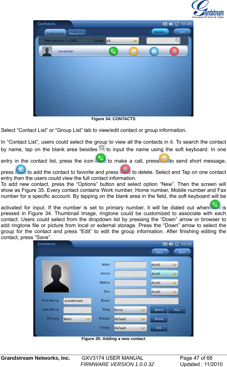    Figure 34: CONTACTS  Select “Contact List” or “Group List” tab to view/edit contact or group information.   In “Contact List”, users could select the group to view all the contacts in it. To search the contact by name, tap on the blank area besides   to input the name using the soft keyboard. In one entry in the contact list, press the icon   to make a call, press to send short message, press   to add the contact to favorite and press   to delete. Select and Tap on one contact entry then the users could view the full contact information.  To add new contact, press the “Options” button and select option “New”. Then the screen will show as Figure 35. Every contact contains Work number, Home number, Mobile number and Fax number for a specific account. By tapping on the blank area in the field, the soft keyboard will be activated for input. If the number is set to primary number, it will be dialed out when  is pressed in Figure 34. Thumbnail Image, ringtone could be customized to associate with each contact. Users could select from the dropdown list by pressing the “Down” arrow or browser to add ringtone file or picture from local or external storage. Press the “Down” arrow to select the group for the contact and press “Edit” to edit the group information. After finishing editing the contact, press “Save”.  Figure 35: Adding a new contact  Grandstream Networks, Inc.        GXV3174 USER MANUAL                      Page 47 of 68                                                        FIRMWARE VERSION 1.0.0.32                  Updated : 11/2010  