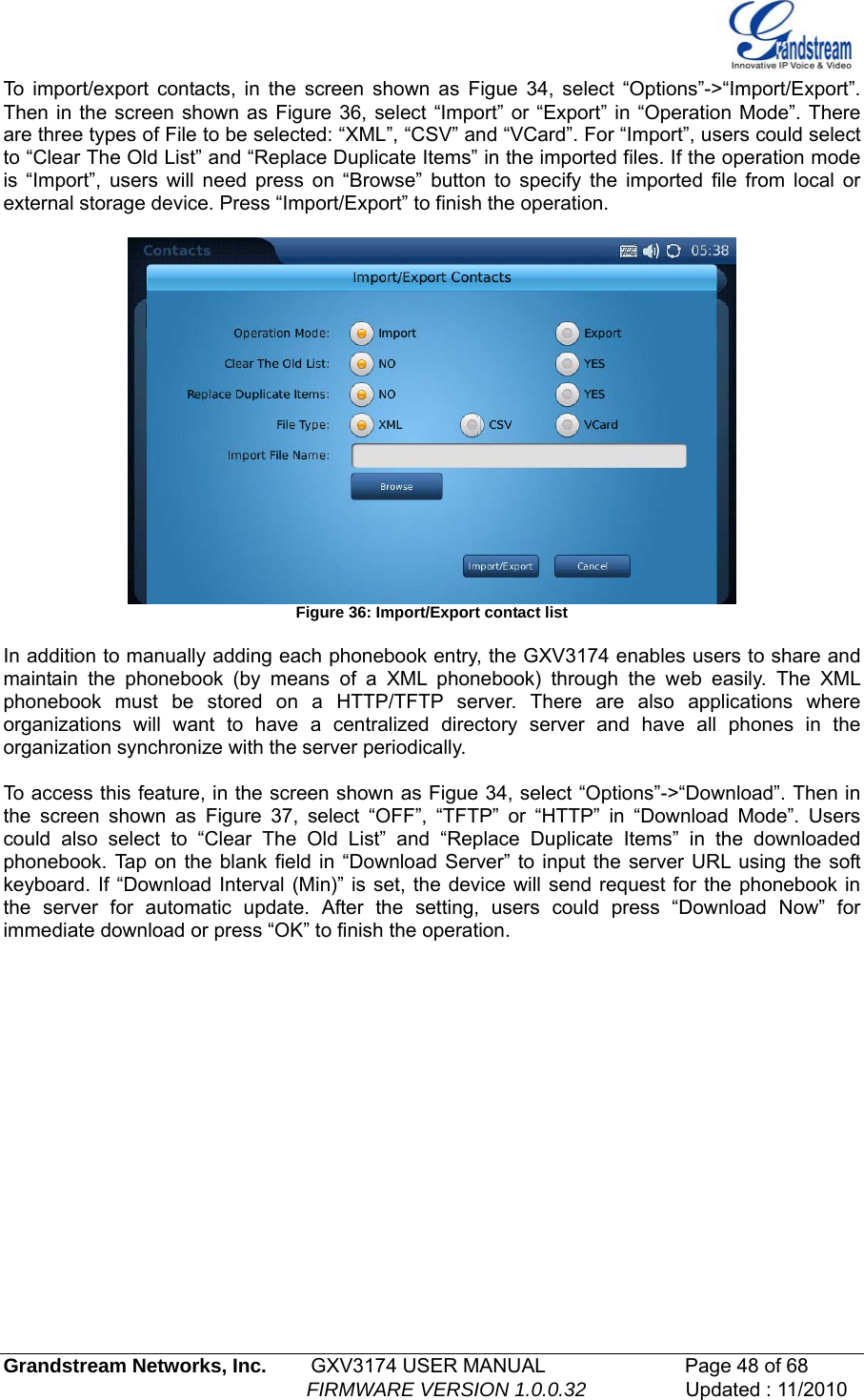  To import/export contacts, in the screen shown as Figue 34, select “Options”-&gt;“Import/Export”. Then in the screen shown as Figure 36, select “Import” or “Export” in “Operation Mode”. There are three types of File to be selected: “XML”, “CSV” and “VCard”. For “Import”, users could select to “Clear The Old List” and “Replace Duplicate Items” in the imported files. If the operation mode is “Import”, users will need press on “Browse” button to specify the imported file from local or external storage device. Press “Import/Export” to finish the operation.   Figure 36: Import/Export contact list  In addition to manually adding each phonebook entry, the GXV3174 enables users to share and maintain the phonebook (by means of a XML phonebook) through the web easily. The XML phonebook must be stored on a HTTP/TFTP server. There are also applications where organizations will want to have a centralized directory server and have all phones in the organization synchronize with the server periodically.   To access this feature, in the screen shown as Figue 34, select “Options”-&gt;“Download”. Then in the screen shown as Figure 37, select “OFF”, “TFTP” or “HTTP” in “Download Mode”. Users could also select to “Clear The Old List” and “Replace Duplicate Items” in the downloaded phonebook. Tap on the blank field in “Download Server” to input the server URL using the soft keyboard. If “Download Interval (Min)” is set, the device will send request for the phonebook in the server for automatic update. After the setting, users could press “Download Now” for immediate download or press “OK” to finish the operation.   Grandstream Networks, Inc.        GXV3174 USER MANUAL                      Page 48 of 68                                                        FIRMWARE VERSION 1.0.0.32                  Updated : 11/2010  