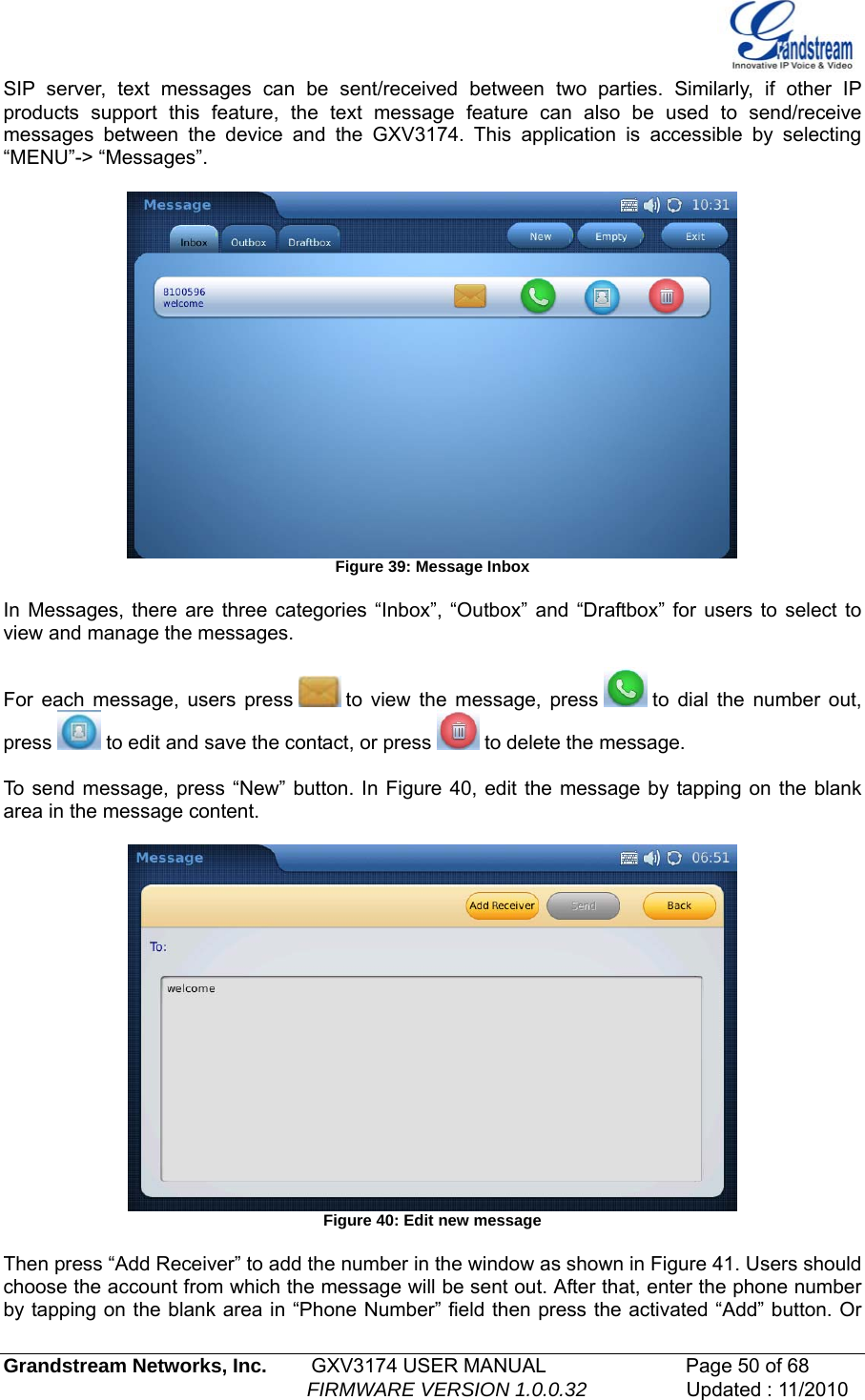  SIP server, text messages can be sent/received between two parties. Similarly, if other IP products support this feature, the text message feature can also be used to send/receive messages between the device and the GXV3174. This application is accessible by selecting “MENU”-&gt; “Messages”.   Figure 39: Message Inbox  In Messages, there are three categories “Inbox”, “Outbox” and “Draftbox” for users to select to view and manage the messages.   For each message, users press   to view the message, press   to dial the number out, press   to edit and save the contact, or press   to delete the message.  To send message, press “New” button. In Figure 40, edit the message by tapping on the blank area in the message content.    Figure 40: Edit new message  Then press “Add Receiver” to add the number in the window as shown in Figure 41. Users should choose the account from which the message will be sent out. After that, enter the phone number by tapping on the blank area in “Phone Number” field then press the activated “Add” button. Or  Grandstream Networks, Inc.        GXV3174 USER MANUAL                      Page 50 of 68                                                        FIRMWARE VERSION 1.0.0.32                  Updated : 11/2010  