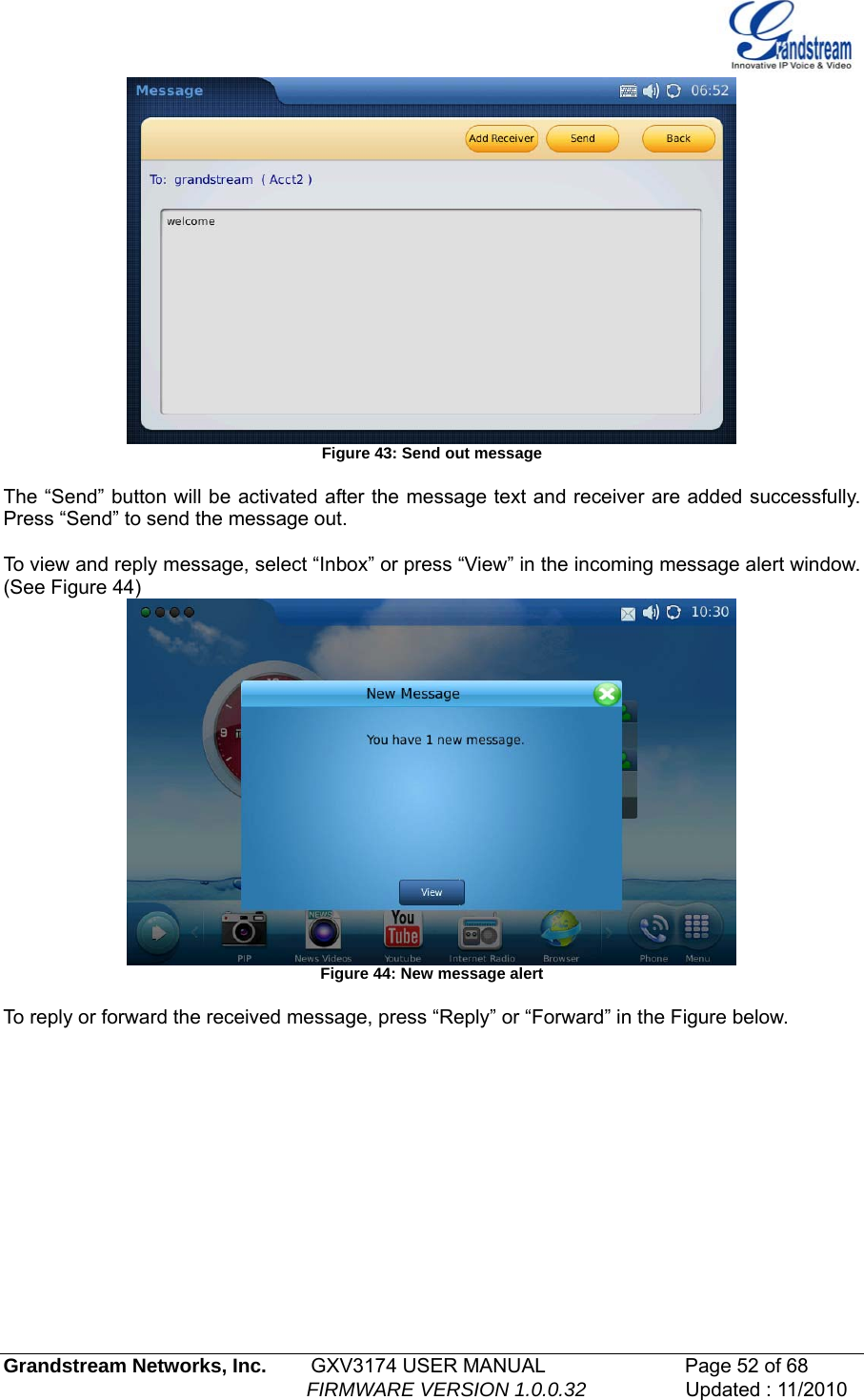    Figure 43: Send out message  The “Send” button will be activated after the message text and receiver are added successfully. Press “Send” to send the message out.  To view and reply message, select “Inbox” or press “View” in the incoming message alert window. (See Figure 44)  Figure 44: New message alert  To reply or forward the received message, press “Reply” or “Forward” in the Figure below. Grandstream Networks, Inc.        GXV3174 USER MANUAL                      Page 52 of 68                                                        FIRMWARE VERSION 1.0.0.32                  Updated : 11/2010  