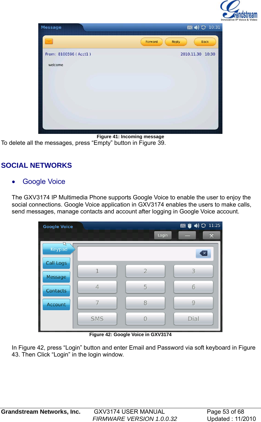    Figure 41: Incoming message To delete all the messages, press “Empty” button in Figure 39.           SOCIAL NETWORKS • Google Voice  The GXV3174 IP Multimedia Phone supports Google Voice to enable the user to enjoy the social connections. Google Voice application in GXV3174 enables the users to make calls, send messages, manage contacts and account after logging in Google Voice account.    Figure 42: Google Voice in GXV3174  In Figure 42, press “Login” button and enter Email and Password via soft keyboard in Figure 43. Then Click “Login” in the login window. Grandstream Networks, Inc.        GXV3174 USER MANUAL                      Page 53 of 68                                                        FIRMWARE VERSION 1.0.0.32                  Updated : 11/2010  