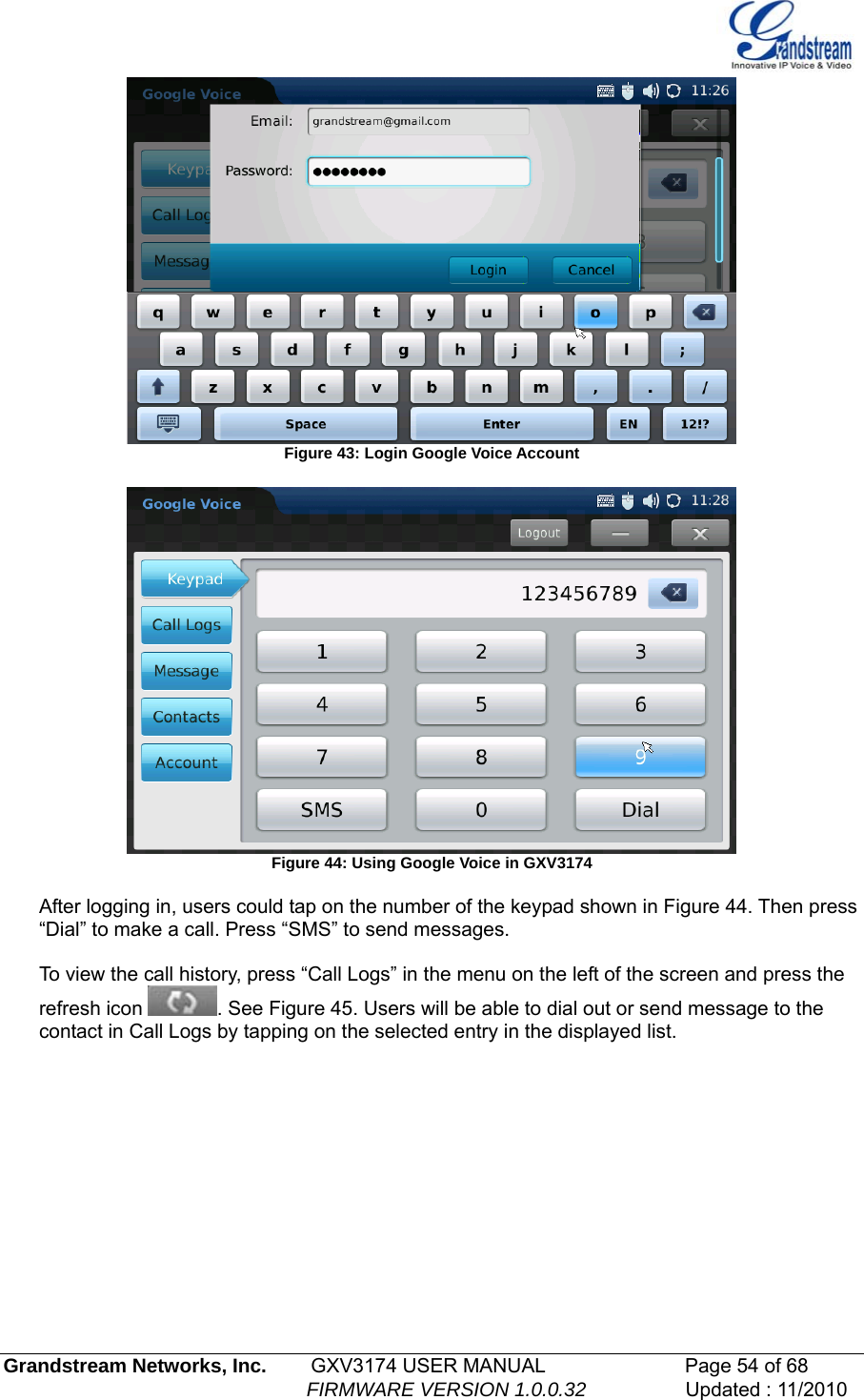    Figure 43: Login Google Voice Account   Figure 44: Using Google Voice in GXV3174  After logging in, users could tap on the number of the keypad shown in Figure 44. Then press “Dial” to make a call. Press “SMS” to send messages.   To view the call history, press “Call Logs” in the menu on the left of the screen and press the refresh icon  . See Figure 45. Users will be able to dial out or send message to the contact in Call Logs by tapping on the selected entry in the displayed list. Grandstream Networks, Inc.        GXV3174 USER MANUAL                      Page 54 of 68                                                        FIRMWARE VERSION 1.0.0.32                  Updated : 11/2010  