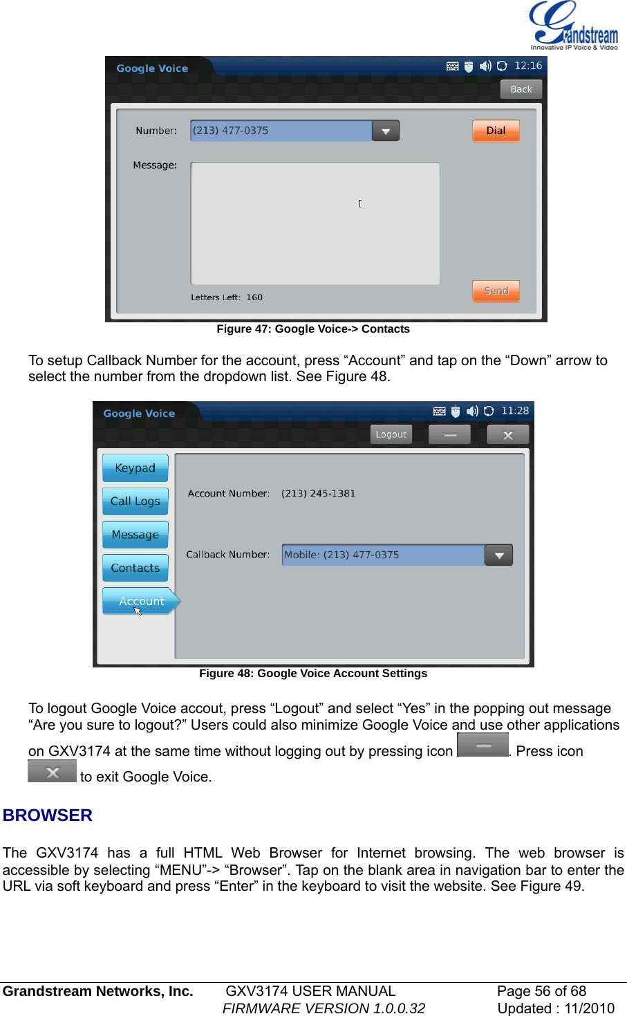    Figure 47: Google Voice-&gt; Contacts  To setup Callback Number for the account, press “Account” and tap on the “Down” arrow to select the number from the dropdown list. See Figure 48.   Figure 48: Google Voice Account Settings  To logout Google Voice accout, press “Logout” and select “Yes” in the popping out message “Are you sure to logout?” Users could also minimize Google Voice and use other applications on GXV3174 at the same time without logging out by pressing icon  . Press icon  to exit Google Voice.  BROWSER  The GXV3174 has a full HTML Web Browser for Internet browsing. The web browser is accessible by selecting “MENU”-&gt; “Browser”. Tap on the blank area in navigation bar to enter the URL via soft keyboard and press “Enter” in the keyboard to visit the website. See Figure 49. Grandstream Networks, Inc.        GXV3174 USER MANUAL                      Page 56 of 68                                                        FIRMWARE VERSION 1.0.0.32                  Updated : 11/2010  