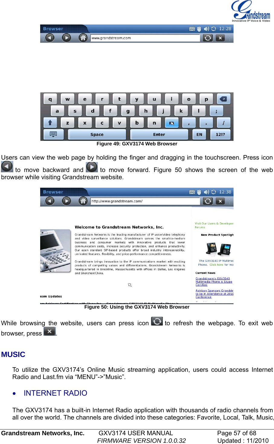    Figure 49: GXV3174 Web Browser  Users can view the web page by holding the finger and dragging in the touchscreen. Press icon  to move backward and   to move forward. Figure 50 shows the screen of the web browser while visiting Grandstream website.   Figure 50: Using the GXV3174 Web Browser  While browsing the website, users can press icon   to refresh the webpage. To exit web browser, press  .   MUSIC  To utilize the GXV3174’s Online Music streaming application, users could access Internet Radio and Last.fm via “MENU”-&gt;”Music”. • INTERNET RADIO  The GXV3174 has a built-in Internet Radio application with thousands of radio channels from all over the world. The channels are divided into these categories: Favorite, Local, Talk, Music, Grandstream Networks, Inc.        GXV3174 USER MANUAL                      Page 57 of 68                                                        FIRMWARE VERSION 1.0.0.32                  Updated : 11/2010  