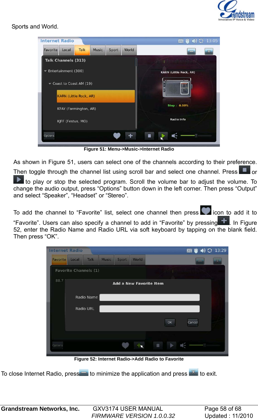  Sports and World.    Figure 51: Menu-&gt;Music-&gt;Internet Radio  As shown in Figure 51, users can select one of the channels according to their preference. Then toggle through the channel list using scroll bar and select one channel. Press   or  to play or stop the selected program. Scroll the volume bar to adjust the volume. To nge the audio output, press “Options” button down in the left corner. Then press “Output” and select “Speaker”, “Headset” or “Stereo”.  chao add the channel to “Favorite” list, select one channel then press   Ticon to add it to “Favorite”. Users can also specify a channel to add in “Favorite” by pressing . In Figure 52, enter the Radio Name and Radio URL via soft keyboard by tapping on the blank field. Then press “OK”.    Figure 52: Internet Radio-&gt;Add Radio to Favorite  o close Internet Radio, press  to minimize the application and press T to exit.  Grandstream Networks, Inc.        GXV3174 USER MANUAL                      Page 58 of 68                                                        FIRMWARE VERSION 1.0.0.32                  Updated : 11/2010  