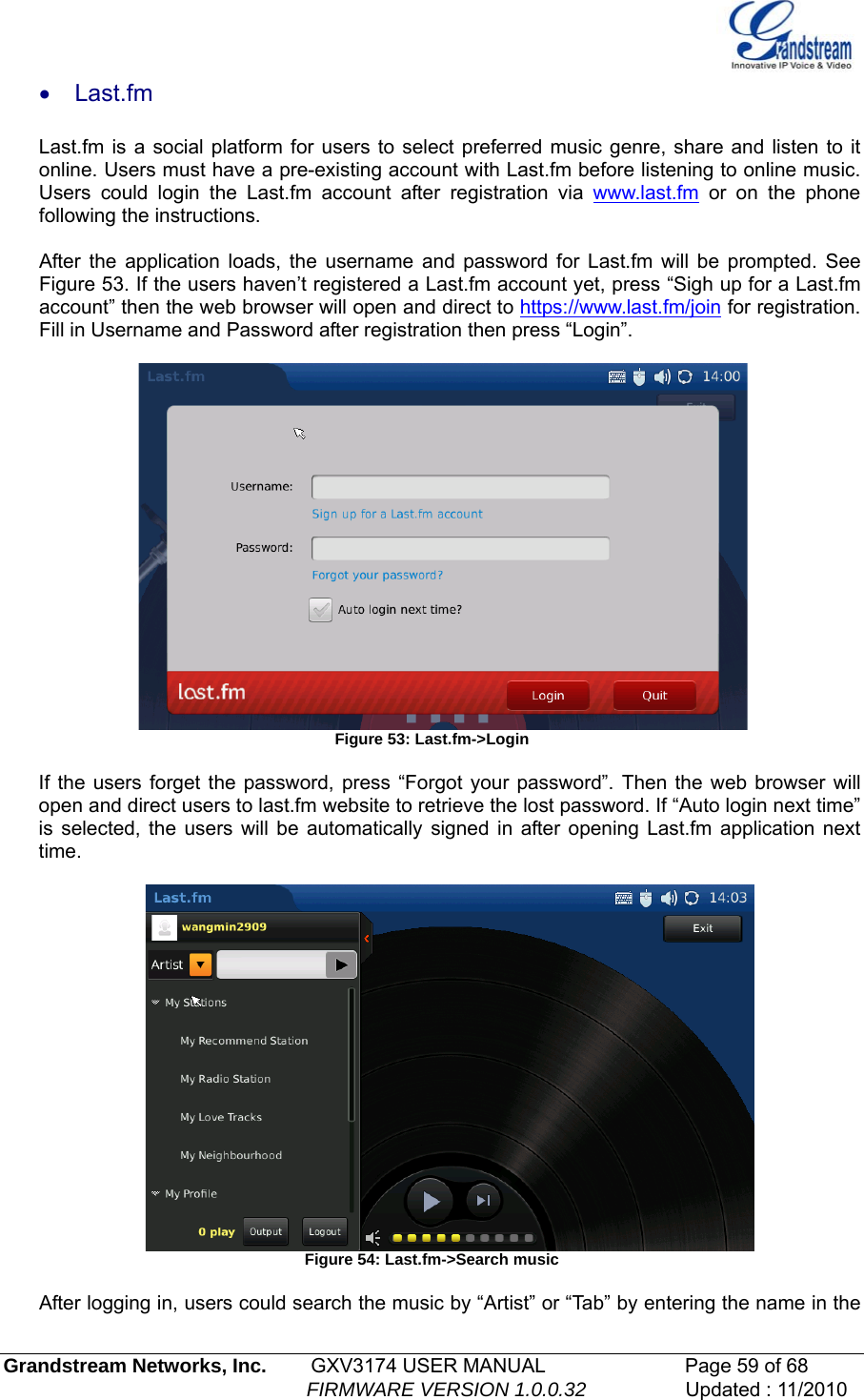   • Last.fm  Last.fm is a social platform for users to select preferred music genre, share and listen to it online. Users must have a pre-existing account with Last.fm before listening to online music. Users could login the Last.fm account after registration via www.last.fm or on the phone following the instructions.      After the application loads, the username and password for Last.fm will be prompted. See Figure 53. If the users haven’t registered a Last.fm account yet, press “Sigh up for a Last.fm account” then the web browser will open and direct to https://www.last.fm/join for registration. Fill in Username and Password after registration then press “Login”.        Figure 53: Last.fm-&gt;Login  If the users forget the password, press “Forgot your password”. Then the web browser will open and direct users to last.fm website to retrieve the lost password. If “Auto login next time” is selected, the users will be automatically signed in after opening Last.fm application next time.    Figure 54: Last.fm-&gt;Search music  After logging in, users could search the music by “Artist” or “Tab” by entering the name in the Grandstream Networks, Inc.        GXV3174 USER MANUAL                      Page 59 of 68                                                        FIRMWARE VERSION 1.0.0.32                  Updated : 11/2010  